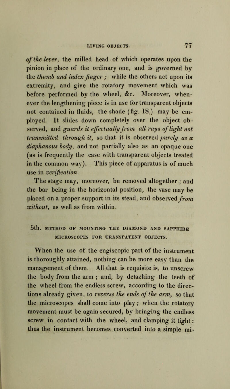 of the lever, the milled head of which operates upon the pinion in place of the ordinary one, and is governed by the thumb and index finger ; while the others act upon its extremity, and give the rotatory movement which was before performed by the wheel, &c. Moreover, when- ever the lengthening piece is in use for transparent objects not contained in fluids, the shade (fig. 18,) may be em- ployed. It slides down completely over the object ob- served, and guards it effectually jrom all rays of light not transmitted through it, so that it is observed purely as a diaphanous body, and not partially also as an opaque one (as is frequently the case with transparent objects treated in the common way). This piece of apparatus is of much use in verification. The stage may, moreover, be removed altogether ; and the bar being in the horizontal position, the vase may be placed on a proper support in its stead, and observed from without, as well as from within. 5th. METHOD OF MOUNTING THE DIAMOND AND SAPPHIRE MICROSCOPES FOR TRANSPATENT OBJECTS. When the use of the engiscopic part of the instrument is thoroughly attained, nothing can be more easy than the management of them. All that is requisite is, to unscrew the body from the arm ; and, by detaching the teeth of the wheel from the endless screw, according to the direc- tions already given, to reverse the ends of the arm, so that the microscopes shall come into play; when the rotatory movement must be again secured, by bringing the endless screw in contact with the wheel, and clamping it tight: thus the instrument becomes converted into a simple mi-