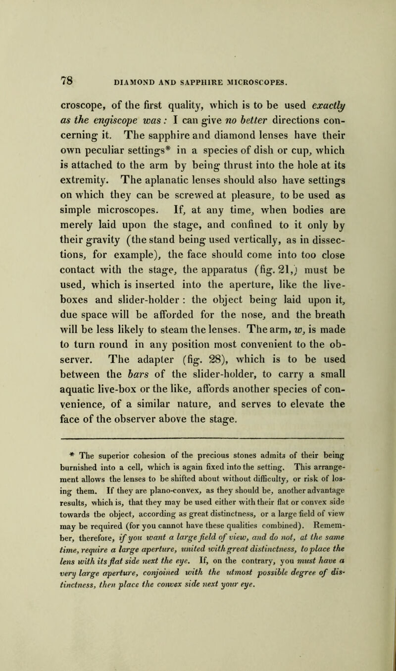 croscope, of the first quality, which is to be used exactly as the engiscope was: I can give no better directions con- cerning it. The sapphire and diamond lenses have their own peculiar settings* in a species of dish or cup, which is attached to the arm by being thrust into the hole at its extremity. The aplanatic lenses should also have settings on which they can be screwed at pleasure, to be used as simple microscopes. If, at any time, when bodies are merely laid upon the stage, and confined to it only by their gravity (the stand being used vertically, as in dissec- tions, for example), the face should come into too close contact with the stage, the apparatus (fig. 21,) must be used, which is inserted into the aperture, like the live- boxes and slider-holder : the object being* laid upon it, due space will be afforded for the nose, and the breath will be less likely to steam the lenses. The arm, w, is made to turn round in any position most convenient to the ob- server. The adapter (fig. 28), which is to be used between the bars of the slider-holder, to carry a small aquatic live-box or the like, affords another species of con- venience, of a similar nature, and serves to elevate the face of the observer above the stage. * The superior cohesion of the precious stones admits of their being burnished into a cell, which is again fixed into the setting. This arrange- ment allows the lenses to be shifted about without difficulty, or risk of los- ing them. If they are plano-convex, as they should be, another advantage results, which is, that they may be used either with their flat or convex side towards tbe object, according as great distinctness, or a large field of view may be required (for you cannot have these qualities combined). Remem- ber, therefore, if you want a large field of view, and do not, at the same time, require a large aperture, united with great distinctness, to place the lens with its flat side next the eye. If, on the contrary, you must have a very large aperture, conjoined with the idmost possible degree of dis- tinctness, then place the convex side next your eye.