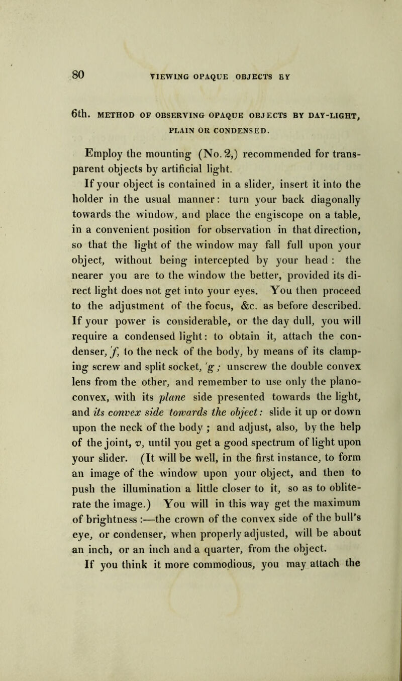 6tll. METHOD OF OBSERVING OPAQUE OBJECTS BY DAY-LIGHT, PLAIN OR CONDENSED. Employ the mounting (No. 2,) recommended for trans- parent objects by artificial light. If your object is contained in a slider, insert it into the holder in the usual manner: turn your back diagonally towards the window, and place the engiscope on a table, in a convenient position for observation in that direction, so that the light of the window may fall full upon your object, without being intercepted by your head : the nearer you are to the window the better, provided its di- rect light does not get into your eyes. You then proceed to the adjustment of the focus, &c. as before described. If your power is considerable, or the day dull, you will require a condensed light: to obtain it, attach the con- denser,^ to the neck of the body, by means of its clamp- ing screw and split socket, g; unscrew the double convex lens from the other, and remember to use only the plano- convex, with its plane side presented towards the light, and its convex side towards the object: slide it up or down upon the neck of the body ; and adjust, also, by the help of the joint, v, until you get a good spectrum of light upon your slider. (It will be well, in the first instance, to form an image of the window upon your object, and then to push the illumination a little closer to it, so as to oblite- rate the image.) You will in this way get the maximum of brightness :—the crown of the convex side of the bull’s eye, or condenser, when properly adjusted, will be about an inch, or an inch and a quarter, from the object. If you think it more commodious, you may attach the