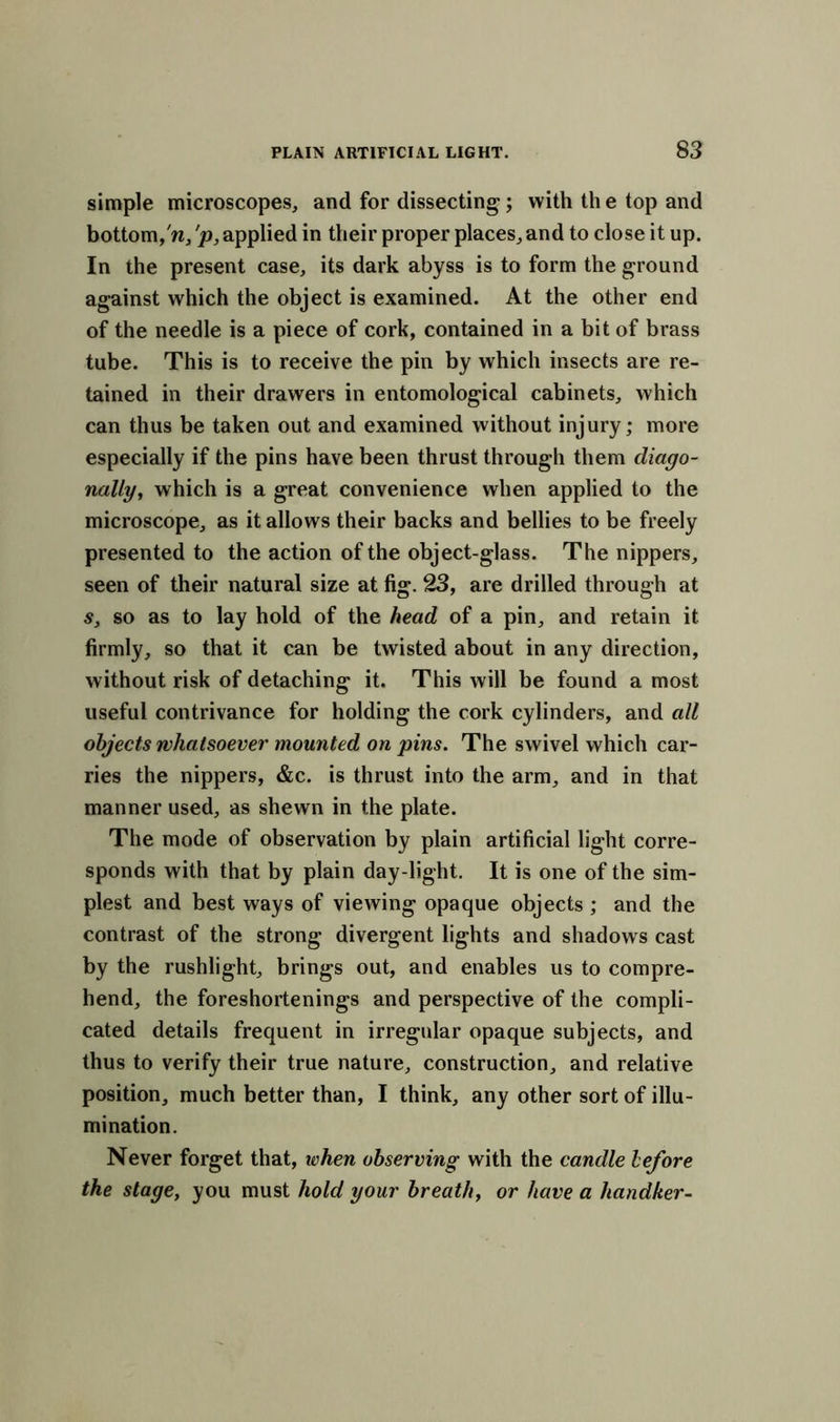 simple microscopes, and for dissecting; with th e top and bottom,'n/p, applied in their proper places, and to close it up. In the present case, its dark abyss is to form the ground against which the object is examined. At the other end of the needle is a piece of cork, contained in a bit of brass tube. This is to receive the pin by which insects are re- tained in their drawers in entomological cabinets, which can thus be taken out and examined without injury; more especially if the pins have been thrust through them diago- nally, which is a great convenience when applied to the microscope, as it allows their backs and bellies to be freely presented to the action of the object-glass. The nippers, seen of their natural size at fig. 23, are drilled through at s, so as to lay hold of the head of a pin, and retain it firmly, so that it can be twisted about in any direction, without risk of detaching it. This will be found a most useful contrivance for holding the cork cylinders, and all objects whatsoever mounted on pins. The swivel which car- ries the nippers, &c. is thrust into the arm, and in that manner used, as shewn in the plate. The mode of observation by plain artificial light corre- sponds with that by plain day-light. It is one of the sim- plest and best ways of viewing opaque objects ; and the contrast of the strong divergent lights and shadows cast by the rushlight, brings out, and enables us to compre- hend, the foreshortenings and perspective of the compli- cated details frequent in irregular opaque subjects, and thus to verify their true nature, construction, and relative position, much better than, I think, any other sort of illu- mination. Never forget that, when observing with the candle before the stage, you must hold your breath, or have a hand/ter-