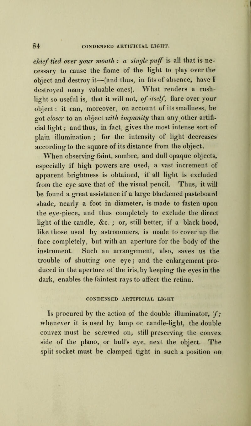 chief tied over your mouth : a single puff is all that is ne- cessary to cause the flame of the light to play over the object and destroy it—(and thus, in fits of absence, have I destroyed many valuable ones). What renders a rush- light so useful is, that it will not, of itself, flare over your object: it can, moreover, on account of its smallness, be got closer to an object with impunity than any other artifi- cial light; and thus, in fact, gives the most intense sort of plain illumination ; for the intensity of light decreases according to the square of its distance from the object. When observing faint, sombre, and dull opaque objects, especially if high powers are used, a vast increment of apparent brightness is obtained, if all light is excluded from the eye save that of the visual pencil. Thus, it will be found a great assistance if a large blackened pasteboard shade, nearly a foot in diameter, is made to fasten upon the eye-piece, and thus completely to exclude the direct light of the candle, &c. ; or, still better, if a black hood, like those used by astronomers, is made to cover up the face completely, but with an aperture for the body of the instrument. Such an arrangement, also, saves us the trouble of shutting one eye; and the enlargement pro- duced in the aperture of the iris, by keeping the eyes in the dark, enables the faintest rays to affect the retina. CONDENSED ARTIFICIAL LIGHT Is procured by the action of the double illuminator, f; whenever it is used by lamp or candle-light, the double convex must be screwed on, still preserving the convex side of the piano, or bull’s eye, next the object. The split socket must be clamped tight in such a position on