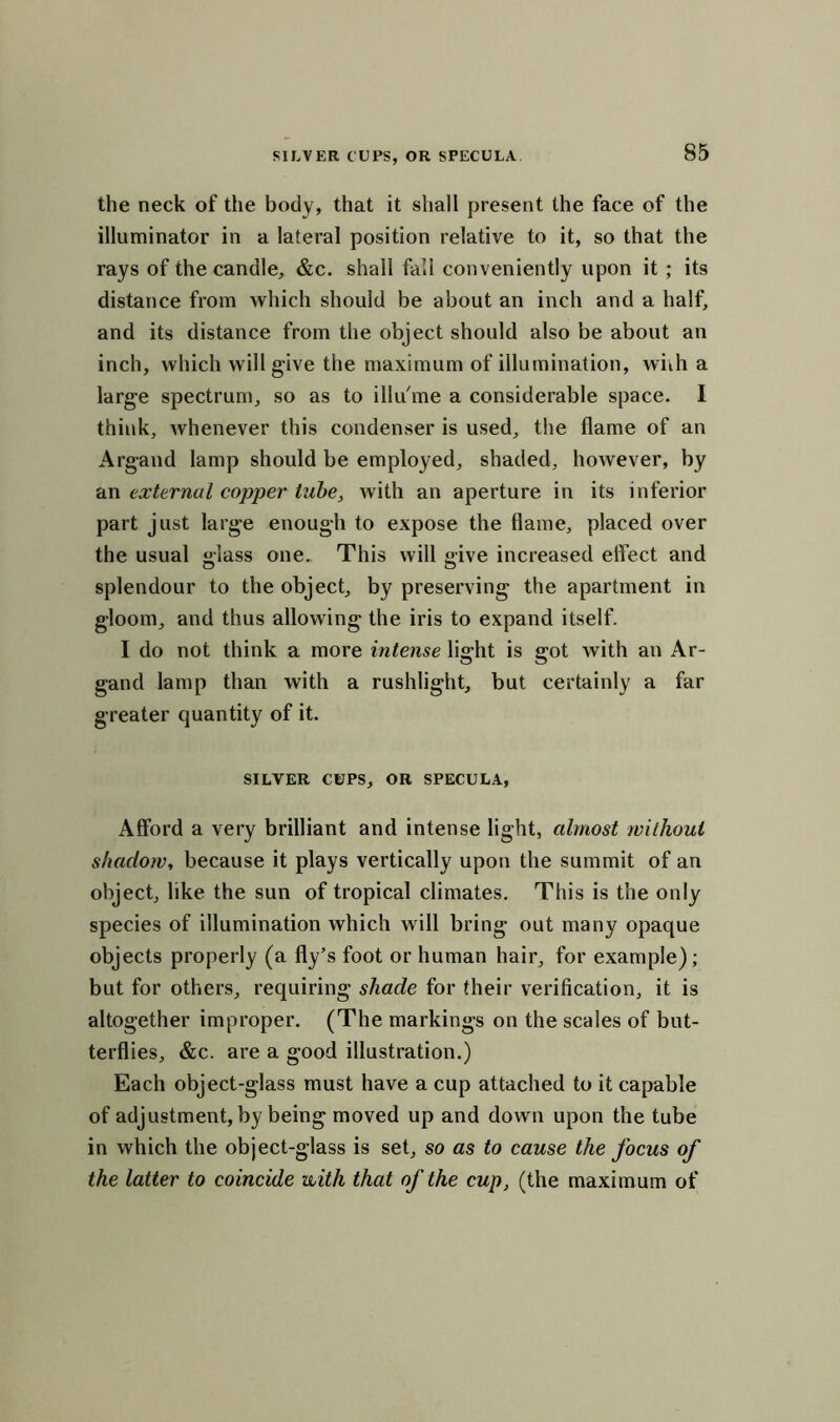 the neck of the body, that it shall present the face of the illuminator in a lateral position relative to it, so that the rays of the candle, &c. shall fall conveniently upon it ; its distance from which should be about an inch and a half, and its distance from the object should also be about an inch, which will give the maximum of illumination, wnh a large spectrum, so as to illu'me a considerable space. I think, whenever this condenser is used, the flame of an Argand lamp should be employed, shaded, however, by an external copper tube, with an aperture in its inferior part just large enough to expose the flame, placed over the usual j»lass one. This will «ive increased effect and splendour to the object, by preserving the apartment in gloom, and thus allowing the iris to expand itself. I do not think a more intense light is got with an Ar- gand lamp than with a rushlight, but certainly a far greater quantity of it. SILVER CUPS, OR SPECULA, Afford a very brilliant and intense light, almost without shadow, because it plays vertically upon the summit of an object, like the sun of tropical climates. This is the only species of illumination which will bring out many opaque objects properly (a fly’s foot or human hair, for example); but for others, requiring shade for their verification, it is altogether improper. (The markings on the scales of but- terflies, &c. are a good illustration.) Each object-glass must have a cup attached to it capable of adjustment, by being moved up and down upon the tube in which the object-glass is set, so as to cause the focus of the latter to coincide with that of the cup, (the maximum of