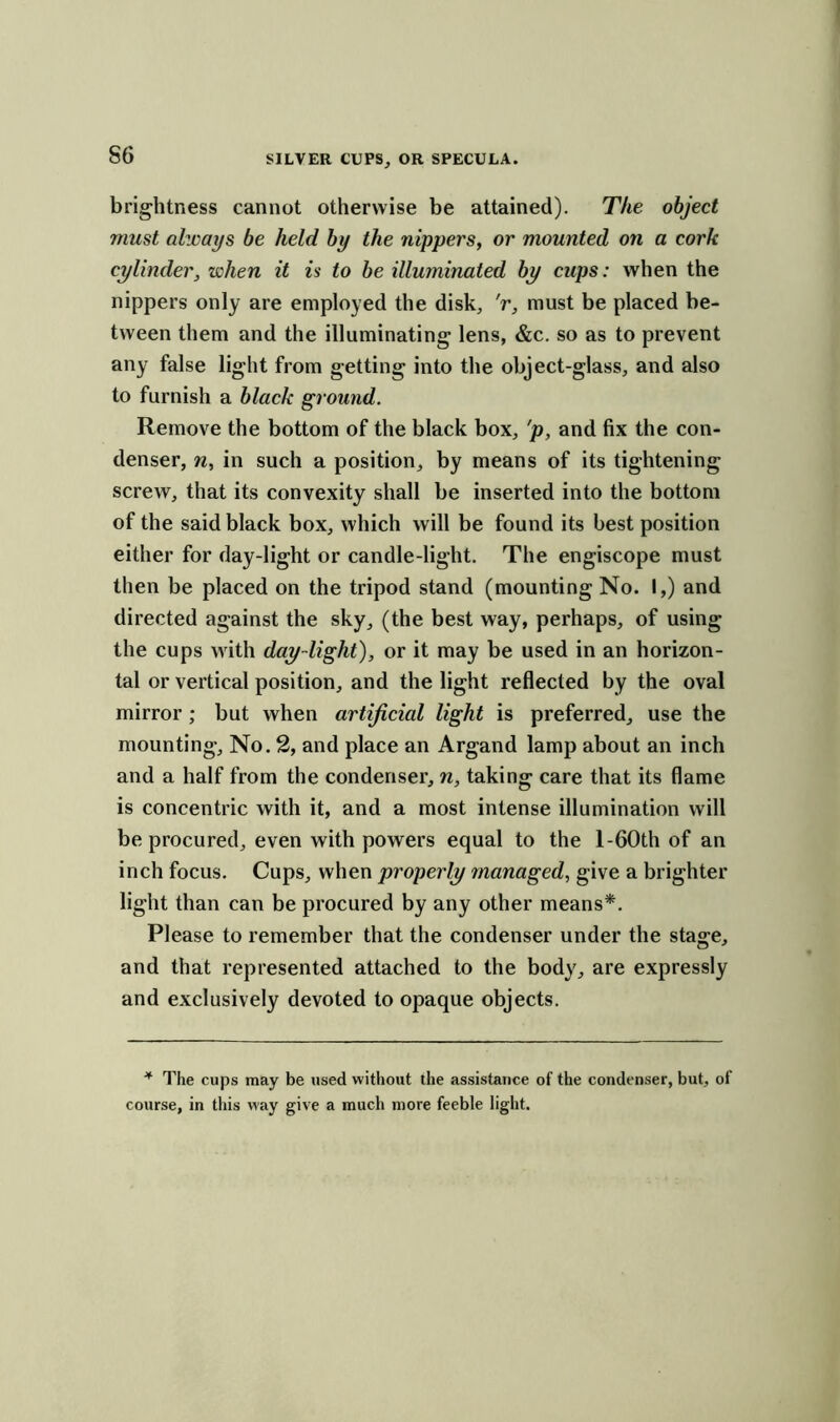 S6 brightness cannot otherwise be attained). The object must alzcays be held by the nippers, or mounted on a cork cylinder, when it is to be illuminated by cups: when the nippers only are employed the disk, V, must be placed be- tween them and the illuminating lens, &c. so as to prevent any false light from getting into the object-glass, and also to furnish a black ground. Remove the bottom of the black box, 'p, and fix the con- denser, n, in such a position, by means of its tightening screw, that its convexity shall be inserted into the bottom of the said black box, which will be found its best position either for day-light or candle-light. The engiscope must then be placed on the tripod stand (mounting No. I,) and directed against the sky, (the best way, perhaps, of using the cups with day-light), or it may be used in an horizon- tal or vertical position, and the light reflected by the oval mirror; but when artificial light is preferred, use the mounting. No. 2, and place an Argand lamp about an inch and a half from the condenser, n, taking care that its flame is concentric with it, and a most intense illumination will be procured, even with powers equal to the l-60th of an inch focus. Cups, when properly managed, give a brighter light than can be procured by any other means*. Please to remember that the condenser under the stage, and that represented attached to the body, are expressly and exclusively devoted to opaque objects. * The cups may be used without the assistance of the condenser, but, of course, in this way give a much more feeble light.