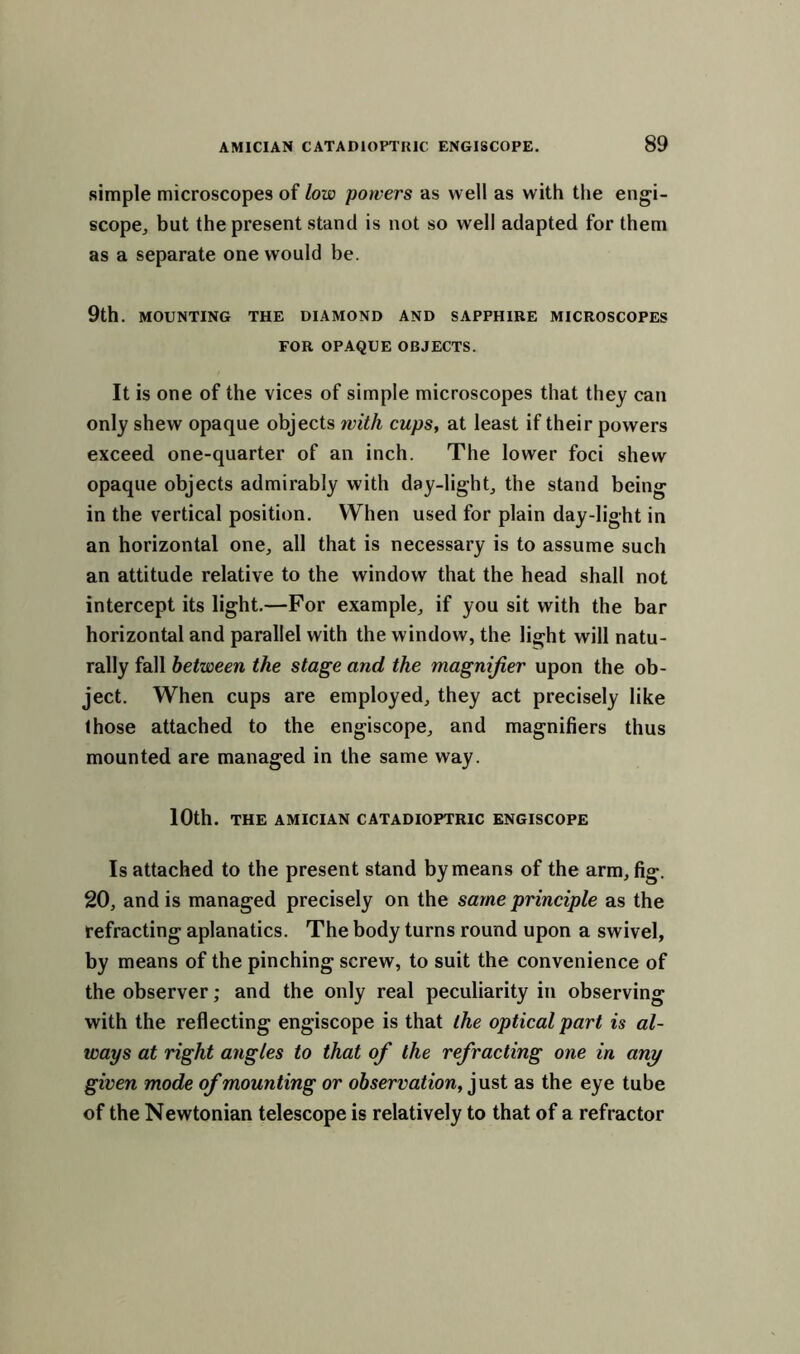 simple microscopes of low powers as well as with the engi- scope, but the present stand is not so well adapted for them as a separate one would be. 9th. MOUNTING THE DIAMOND AND SAPPHIRE MICROSCOPES FOR OPAQUE OBJECTS. It is one of the vices of simple microscopes that they can only shew opaque objects with cups, at least if their powers exceed one-quarter of an inch. The lower foci shew opaque objects admirably with day-light, the stand being in the vertical position. When used for plain day-light in an horizontal one, all that is necessary is to assume such an attitude relative to the window that the head shall not intercept its light.—For example, if you sit with the bar horizontal and parallel with the window, the light will natu- rally fall between the stage and the magnifier upon the ob- ject. When cups are employed, they act precisely like those attached to the engiscope, and magnifiers thus mounted are managed in the same way. 10th. THE AMICIAN CATADIOPTRIC ENGISCOPE Is attached to the present stand by means of the arm, fig. 20, and is managed precisely on the same principle as the refracting aplanatics. The body turns round upon a swivel, by means of the pinching screw, to suit the convenience of the observer; and the only real peculiarity in observing with the reflecting engiscope is that the optical part is al- ways at right angles to that of the refracting one in any given mode of mounting or observation, just as the eye tube of the Newtonian telescope is relatively to that of a refractor