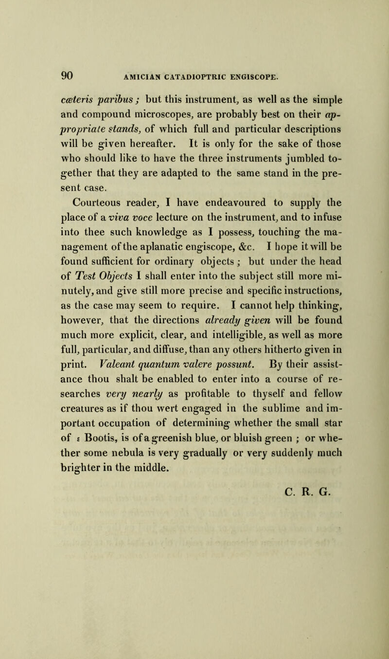 cceteris paribus ; but this instrument, as well as the simple and compound microscopes, are probably best on their ap- propriate stands, of which full and particular descriptions will be given hereafter. It is only for the sake of those who should like to have the three instruments jumbled to- gether that they are adapted to the same stand in the pre- sent case. Courteous reader, I have endeavoured to supply the place of a viva voce lecture on the instrument, and to infuse into thee such knowledge as I possess, touching the ma- nagement of the aplanatic engiscope, &c. I hope it will be found sufficient for ordinary objects ; but under the head of Test Objects I shall enter into the subject still more mi- nutely, and give still more precise and specific instructions, as the case may seem to require. I cannot help thinking, however, that the directions already given will be found much more explicit, clear, and intelligible, as well as more full, particular, and diffuse, than any others hitherto given in print. Valeant quantum valere possunt. By their assist- ance thou shalt be enabled to enter into a course of re- searches very nearly as profitable to thyself and fellow creatures as if thou wert engaged in the sublime and im- portant occupation of determining whether the small star of £ Bootis, is of a greenish blue, or bluish green ; or whe- ther some nebula is very gradually or very suddenly much brighter in the middle. C. R. G.