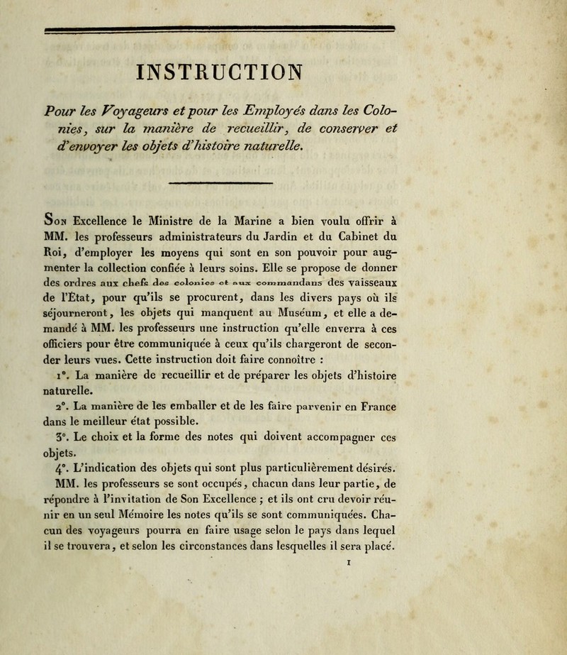 Pour les Voyageurs et 'pour les Employés dans les Colo- nies, sur la manière de recueillir , de conserver et d'envoyer les objets d'histoire naturelle. Son Excellence le Ministre de la Marine a bien voulu offrir à MM. les professeurs administrateurs du Jardin et du Cabinet du Roi, d’employer les moyens qui sont en son pouvoir pour aug- menter la collection confiée à leurs soins. Elle se propose de donner des ordres aux chefs des colonies et coœmandans des vaisseaux de l’État, pour qu’ils se procurent, dans les divers pays où ils séjourneront, les objets qui manquent au Muséum, et elle a de- mandé à MM. les professeurs une instruction qu’elle enverra à ces officiers pour être communiquée à ceux qu’ils chargeront de secon- der leurs vues. Cette instruction doit faire connoitre : i°. La manière de recueillir et de préparer les objets d’histoire naturelle. 2°. La manière de les emballer et de les faire parvenir en France dans le meilleur état possible. 3°. Le choix et la forme des notes qui doivent accompagner ces objets. 4°. L’indication des objets qui sont plus particulièrement désirés. MM. les professeurs se sont occupés, chacun dans leur partie, de répondre à l’invitation de Son Excellence ; et ils ont cru devoir réu- nir en un seul Mémoire les notes qu’ils se sont communiquées. Cha- cun des voyageurs pourra en faire usage selon le pays dans lequel il se trouvera, et selon les circonstances dans lesquelles il sera placé.