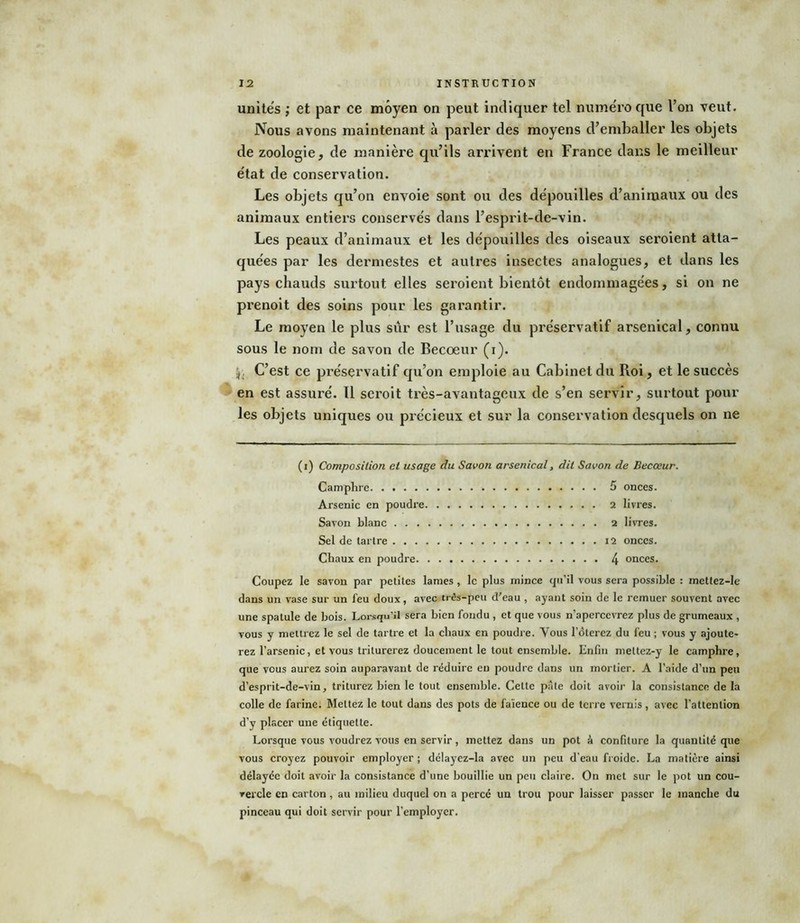 unités ; et par ce moyen on peut indiquer tel numéro que l’on veut. Nous avons maintenant à parler des moyens d’emballer les objets de zoologie, de manière qu’ils arrivent en France dans le meilleur état de conservation. Les objets qu’on envoie sont ou des dépouilles d’animaux ou des animaux entiers conservés dans l’esprit-de-vin. Les peaux d’animaux et les dépouilles des oiseaux seroient atta- quées par les dermestes et autres insectes analogues, et dans les pays chauds surtout elles seroient bientôt endommagées, si on ne prenoit des soins pour les garantir. Le moyen le plus sûr est l’usage du préservatif arsenical, connu sous le nom de savon de Becoeur (i). jj. C’est ce préservatif qu’on emploie au Cabinet du Roi, et le succès en est assuré. Il seroit très-avantageux de s’en servir, surtout pour les objets uniques ou précieux et sur la conservation desquels on ne (i) Composition et usage du Savon arsenical, dit Savon de Becœur. Camphre 5 onces. Arsenic en poudre 2 livres. Savon blanc 2 livres. Sel de tartre 12 onces. Chaux en poudre 4 onces. Coupez le savon par petites lames, le plus mince qu’il vous sera possible : mettez-le dans un vase sur un feu doux, avec três-peu d'eau , ayant soin de le remuer souvent avec une spatule de bois. Lorsqu’il sera bien fondu , et que vous n’apercevrez plus de grumeaux , vous y mettrez le sel de tartre et la chaux en poudre. Vous l'ôterez du feu ; vous y ajoute- rez l’arsenic, et vous triturerez doucement le tout ensemble. Enfin meltez-y le camphre, que vous aurez soin auparavant de réduire eu poudre dans un mortier. A l’aide d’un peu d’esprit-de-vin, triturez bien le tout ensemble. Celte pâle doit avoir la consistance de la colle de farine. Mettez le tout dans des pots de faïence ou de terre vernis, avec l’attention d’y placer une étiquette. Lorsque vous voudrez vous en servir, mettez dans un pot â confiture la quantité que vous croyez pouvoir employer ; délayez-la avec un peu d’eau froide. La matière ainsi délayée doit avoir la consistance d’une bouillie un peu claire. On met sur le pot un cou- rercle en carton, au milieu duquel on a percé un trou pour laisser passer le manche du pinceau qui doit servir pour l’employer.