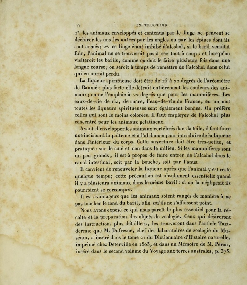 i°. les animaux enveloppe's et contenus par le linge ne peuvent se déchirer les uns les autres par les ongles ou par les épines dont ils sont armés; 2°. ce linge étant imbibé d’alcohol, si le baril venait à fuir, l’animal ne se trouveroit pas à sec tout à coup : et lorsqu’on visiteroit les barils, comme on doit le faire plusieurs fois dans une longue course, on seroit à temps de remettre de l’alcohol dans celui qui en auroit perdu. La liqueur spiritueuse doit être de 16 à 22 degrés de l’aréomètre de Baumé ; plus forte elle détruit entièrement les couleurs des ani- maux; on ne l’emploie à 22 degrés que pour les mammifères. Les eaux-de-vie de riz, de sucre, l’eau-de-vie de France, en un mot toutes les liqueurs spiritueuses sont également bonnes. On préfère celles qui sont le moins colorées. Il faut employer de l’alcohol plus concentré pour les animaux gélatineux. Avant d’envelopper les animaux vertébrés dans la toile, il faut faire une incision à la poitrine et à l’abdomen pour introduire de la liqueur dans l’intérieur du corps. Cette ouverture doit être très-petite, et pratiquée sur le côté et non dans le milieu. Si les mammifères sont un peu grands , il est à propos de faire entrer de l’alcohol dans le canal intestinal, soit par la bouche, soit par l’anus. Il convient de renouveler la liqueur après que l’animal y est resté quelque temps; cette précaution est absolument essentielle quand il y a plusieurs animaux dans le même baril : si on la négligeoit ils pourroient se corrompre. Il est avantageux que les animaux soient rangés de manière à ne pas toucher le fond du baril, afin qu’ils ne s’affaissent point. Nous avons exposé ce qui nous paroît le plus essentiel pour la ré- colte et la préparation des objets de zoologie. Ceux qui désireront des instructions plus détaillées, les trouveront dans l’article Taxi- dermie que M. Dufresne, chef des laboratoires de zoologie du Mu- séum, a inséré dans le tome 21 du Dictionnaire d’Histoire naturelle, imprimé chez Deterville en i8o3, et dans un Mémoire de M. Péron, inséré dans le second volume du Voyage aux terres australes, p. 375.