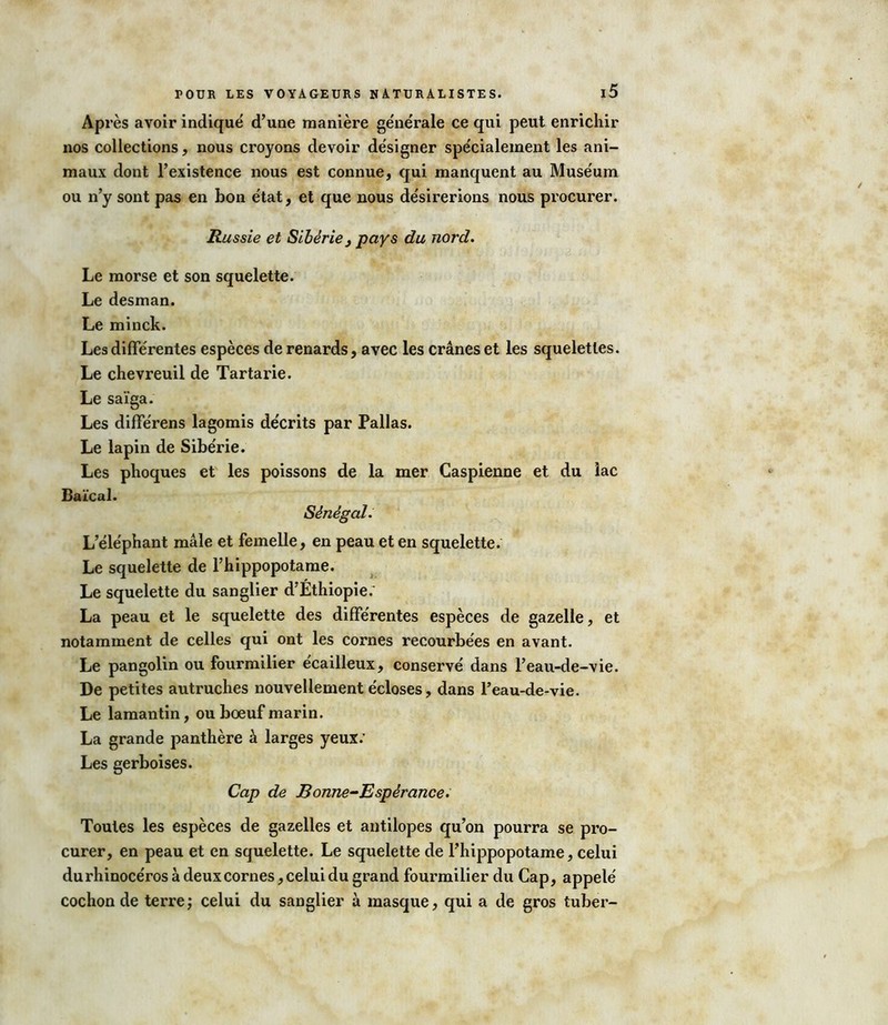 Après avoir indiqué d’une manière générale ce qui peut enrichir nos collections, nous croyons devoir désigner spécialement les ani- maux dont l’existence nous est connue, qui manquent au Muséum ou n’y sont pas en bon état, et que nous désirerions nous procurer. Russie et Sibérie} pays du nord. Le morse et son squelette. Le desman. Le minck. Les différentes espèces de renards, avec les crânes et les squelettes. Le chevreuil de Tartarie. Le saïga. Les différens lagomis décrits par Pallas. Le lapin de Sibérie. Les phoques et les poissons de la mer Caspienne et du lac Baïcal. Sénégal. L’éléphant mâle et femelle, en peau et en squelette. Le squelette de l’hippopotame. Le squelette du sanglier d’Éthiopie; La peau et le squelette des différentes espèces de gazelle, et notamment de celles qui ont les cornes recourbées en avant. Le pangolin ou fourmilier écailleux, conservé dans l’eau-de-vie. De petites autruches nouvellement écloses, dans l’eau-de-vie. Le lamantin, ou bœuf marin. La grande panthère à larges yeux; Les gerboises. Cap de Bonne-Espérance. Toutes les espèces de gazelles et antilopes qu’on pourra se pro- curer, en peau et en squelette. Le squelette de l’hippopotame, celui durhinocéros à deuxcornes, celui du grand fourmilier du Cap, appelé cochon de terre ; celui du sanglier à masque, qui a de gros tuber-