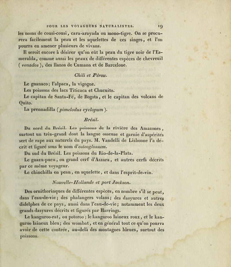 les noms de cousi-cousi, cara-arayada ou mono-tigre. On se procu- rera facilement la peau et les squelettes de ces singes, et l’on pourra en amener plusieurs de vivans. Il seroit encore à désirer qu’on eût la peau du tigre noir de l’Es- meralda, comme aussi les peaux de différentes espèces de chevreuil ( venaclos ), des llanos de Cumana et de Barcelone. Chili et Pérou. Le guanaco; l’alpaca, la vigogne. Les poissons des lacs Titicaca et Chucuito. Le capitan de Santa-Fé, de Bogota, et le capitan des volcans de Quito. La prennadilla ( pimelodus cyclopum ). Brésil. Du nord du Brésil. Les poissons de la rivière des Amazones , surtout un très-grand dont la langue osseuse et garnie d’aspérités sert de râpe aux naturels du pays. M. Vandelli de Lisbonne l’a dé- crit et figuré sous le nom d’osteoglossum. Du sud du Brésil. Les poissons du Rio-de-la-Plata. Le guazu-pucu, ou grand cerf d’Azzara, et autres cerfs décrits par ce même voyageur. Le chinchilla en peau, en squelette, et dans l’esprit-de-vin. Nouvelle-Hollande et port Jackson. Des ornithorinques de différentes espèces, en nombre s’il se peut, dans l’eau-de-vie; des phalangers volans; des dasyures et autres didelphes de ce pays, aussi dans l’eau-de-vie; notamment les deux grands dasyures décrits et figurés par Harrings. Le kanguroo-rat, ou potoroo ; le kanguroo laineux roux, et le kan- guroo laineux bleu; des wombat, et en général tout ce qu’on pourra avoir de cette contrée, au-delà des montagnes bleues, surtout des poissons.