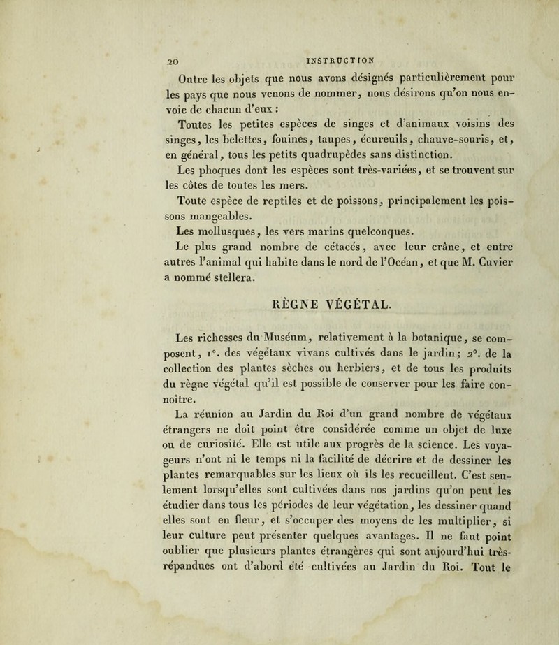 Outre les objets que nous avons désignés particulièrement pour les pays que nous venons de nommer, nous désirons qu’on nous en- voie de chacun d’eux : Toutes les petites espèces de singes et d’animaux voisins des singes, les belettes, fouines, taupes, écureuils, chauve-souris, et, en général, tous les petits quadrupèdes sans distinction. Les phoques dont les espèces sont très-variées, et se trouvent sur les côtes de toutes les mers. Toute espèce de reptiles et de poissons, principalement les pois- sons mangeables. Les mollusques, les vers marins quelconques. Le plus grand nombre de cétacés, avec leur crâne, et entre autres l’animal qui habite dans le nord de l’Océan, et que M. Cuvier a nommé stellera. RÈGNE VÉGÉTAL. Les richesses du Muséum, relativement à la botanique, se com- posent, i°. des végétaux vivans cultivés dans le jardin; 20. de la collection des plantes sèches ou herbiers, et de tous les produits du règne végétal qu’il est possible de conserver pour les faire con- noître. La réunion au Jardin du Roi d’un grand nombre de végétaux étrangers ne doit point être considérée comme un objet de luxe ou de curiosité. Elle est utile aux progrès de la science. Les voya- geurs n’ont ni le temps ni la facilité de décrire et de dessiner les plantes remarquables sur les lieux où ils les recueillent. C’est seu- lement lorsqu’elles sont cultivées dans nos jardins qu’011 peut les étudier dans tous les périodes de leur végétation, les dessiner quand elles sont en fleur, et s’occuper des moyens de les multiplier, si leur culture peut présenter quelques avantages. Il ne faut point oublier que plusieurs plantes étrangères qui sont aujourd’hui très- répandues ont d’abord été cultivées au Jardin du Roi. Tout le