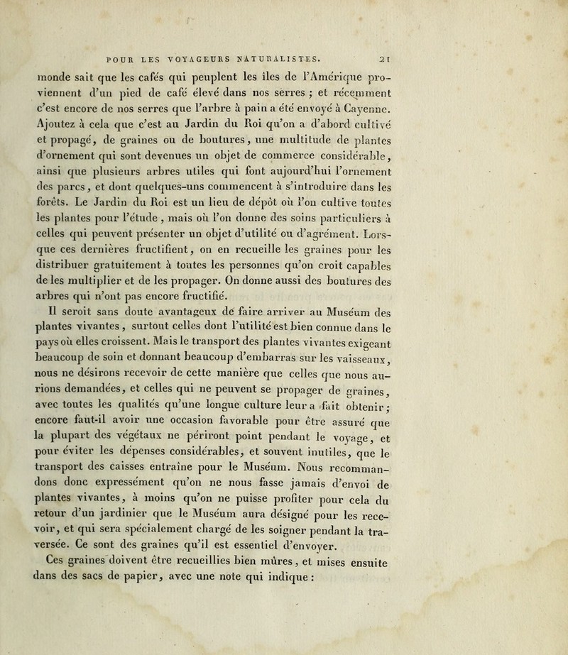 inonde sait que les cafés qui peuplent les îles de l’Amérique pro- viennent d’un pied de café élevé dans nos serres ; et récemment c’est encore de nos serres que l’arbre à pain a été envoyé à Cayenne. Ajoutez à cela que c’est au Jardin du Roi qu’on a d’abord cultivé et propagé, de graines ou de boutures, une multitude de plantes d’ornement qui sont devenues un objet de commerce considérable, ainsi que plusieurs arbres utiles qui font aujourd’hui l’ornement des parcs, et dont quelques-uns commencent à s’introduire dans les forêts. Le Jardin du Roi est un lieu de dépôt où l’on cultive toutes les plantes pour l’étude , mais où l’on donne des soins particuliers à celles qui peuvent présenter un objet d’utilité ou d’agrément. Lors- que ces dernières fructifient, on en recueille les graines pour les distribuer gratuitement à toutes les personnes qu’on croit capables de les multiplier et de les propager. On donne aussi des boutures des arbres qui n’ont pas encore fructifié. Il seroit sans doute avantageux de faire arriver au Muséum des plantes vivantes , surtout celles dont l’utilité est bien connue dans le pays où elles croissent. Mais le transport des plantes vivantes exigeant beaucoup de soin et donnant beaucoup d’embarras sur les vaisseaux nous ne désirons recevoir de cette manière que celles que nous au- rions demandées, et celles qui ne peuvent se propager de graines, avec toutes les qualités qu’une longue culture leur a fait obtenir ; encore faut-il avoir une occasion favorable pour être assuré que la plupart des végétaux ne périront point pendant le voyage, et pour éviter les dépenses considérables, et souvent inutiles, que le transport des caisses entraîne pour le Muséum. Nous recomman- dons donc expressément qu’on ne nous fasse jamais d’envoi de plantes vivantes, à moins qu’on ne puisse profiter pour cela du retour d’un jardinier que le Muséum aura désigné pour les rece- voir, et qui sera spécialement chargé de les soigner pendant la tra- versée. Ce sont des graines qu’il est essentiel d’envoyer. Ces graines doivent être recueillies bien mûres, et mises ensuite dans des sacs de papier, avec une note qui indique :