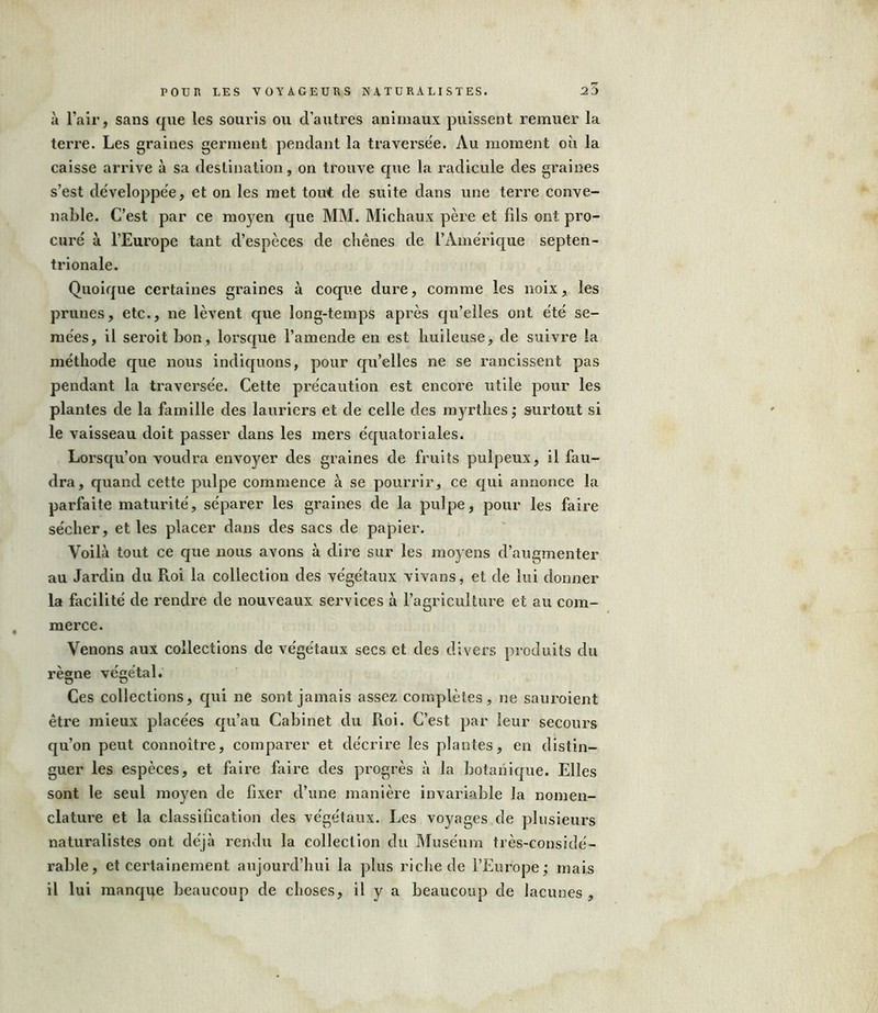 à l’air , sans que les souris ou d’autres animaux puissent remuer la terre. Les graines germent pendant la traversée. Au moment où la caisse arrive à sa destination, on trouve que la radicule des graines s’est développée, et on les met tout de suite dans une terre conve- nable. C’est par ce moyen que MM. Michaux père et fils ont pro- curé à l’Europe tant d’espèces de chênes de l’Amérique septen- trionale. Quoique certaines graines à coque dure, comme les noix, les prunes, etc., ne lèvent que long-temps après qu’elles ont été se- mées, il seroit bon, lorsque l’amende en est huileuse, de suivre la méthode que nous indiquons, pour qu’elles ne se rancissent pas pendant la traversée. Cette précaution est encore utile pour les plantes de la famille des lauriers et de celle des myrthes; surtout si le vaisseau doit passer dans les mers équatoriales. Lorsqu’on voudra envoyer des graines de fruits pulpeux, il fau- dra, quand cette pulpe commence à se pourrir, ce qui annonce la parfaite maturité, séparer les graines de la pulpe, pour les faire sécher, et les placer dans des sacs de papier. Voilà tout ce que nous avons à dire sur les moyens d’augmenter au Jardin du Roi la collection des végétaux vivans, et de lui donner la facilité de rendre de nouveaux services à l’agriculture et au com- merce. Venons aux collections de végétaux secs et des divers produits du règne végétal. Ces collections, qui ne sont jamais assez complètes, ne sauroient être mieux placées qu’au Cabinet du Roi. C’est par leur secours qu’on peut connoitre, comparer et décrire les plantes, en distin- guer les espèces, et faire faire des progrès à la botanique. Elles sont le seul moyen de fixer d’une manière invariable la nomen- clature et la classification des végétaux. Les voyages de plusieurs naturalistes ont déjà rendu la collection du Muséum très-considé- rable, et certainement aujourd’hui la plus riche de l’Europe; mais il lui manque beaucoup de choses, il y a beaucoup de lacunes.