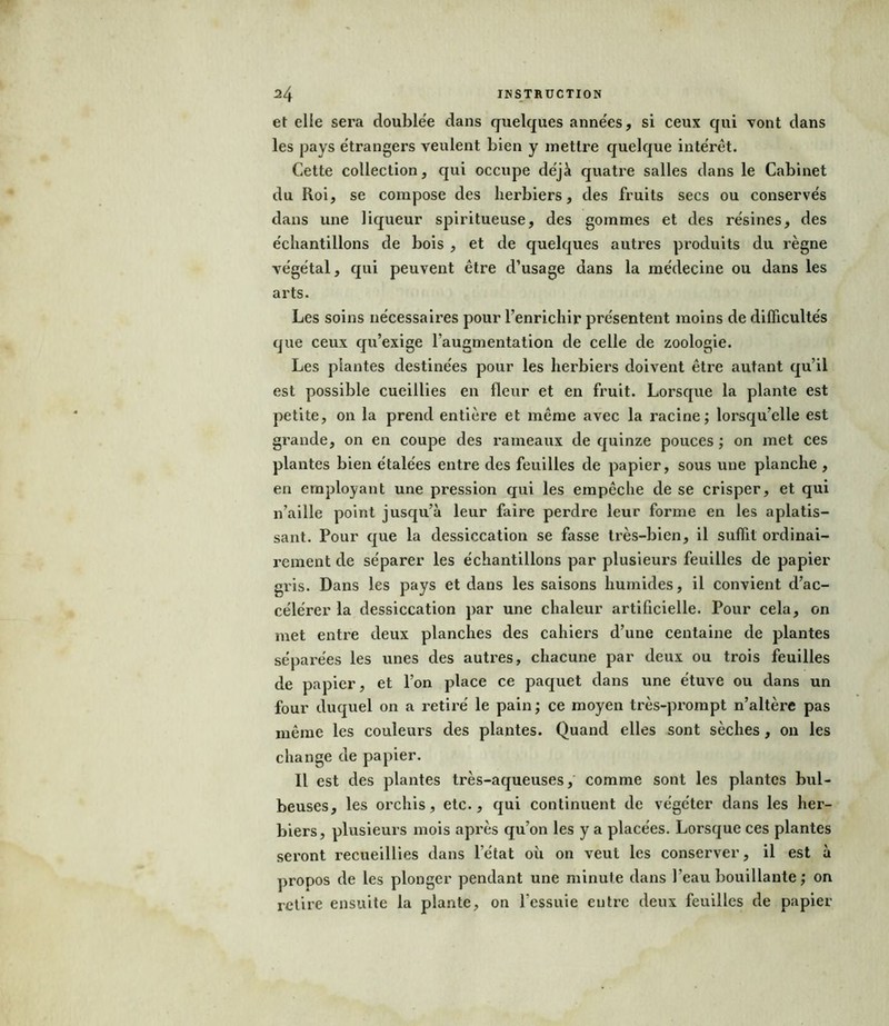 et elle sera doublée dans quelques années, si ceux qui vont dans les pays étrangers veulent bien y mettre quelque intérêt. Cette collection, qui occupe déjà quatre salles dans le Cabinet du Roi, se compose des herbiers, des fruits secs ou conservés dans une liqueur spiritueuse, des gommes et des résines, des échantillons de bois , et de quelques autres produits du règne végétal, qui peuvent être d’usage dans la médecine ou dans les arts. Les soins nécessaires pour l’enrichir présentent moins de difficultés que ceux qu’exige l'augmentation de celle de zoologie. Les plantes destinées pour les herbiers doivent être autant qu’il est possible cueillies en fleur et en fruit. Lorsque la plante est petite, on la prend entière et même avec la racine; lorsqu’elle est grande, on en coupe des rameaux de quinze pouces ; on met ces plantes bien étalées entre des feuilles de papier, sous une planche , en employant une pression qui les empêche de se crisper, et qui n’aille point jusqu’à leur faire perdre leur forme en les aplatis- sant. Pour que la dessiccation se fasse très-bien, il suffit ordinai- rement de séparer les échantillons par plusieurs feuilles de papier gris. Dans les pays et dans les saisons humides, il convient d’ac- célérer la dessiccation par une chaleur artificielle. Pour cela, on met entre deux planches des cahiers d’une centaine de plantes séparées les unes des autres, chacune par deux ou trois feuilles de papier, et l’on place ce paquet dans une étuve ou dans un four duquel on a retiré le pain ; ce moyen très-prompt n’altère pas même les couleurs des plantes. Quand elles sont sèches, on les change de papier. Il est des plantes très-aqueuses, comme sont les plantes bul- beuses, les orchis, etc., qui continuent de végéter dans les her- biers, plusieurs mois après qu’on les y a placées. Lorsque ces plantes seront recueillies dans l’état où on veut les conserver, il est à propos de les plonger pendant une minute dans l’eau bouillante ; on retire ensuite la plante, on l’essuie entre deux feuilles de papier