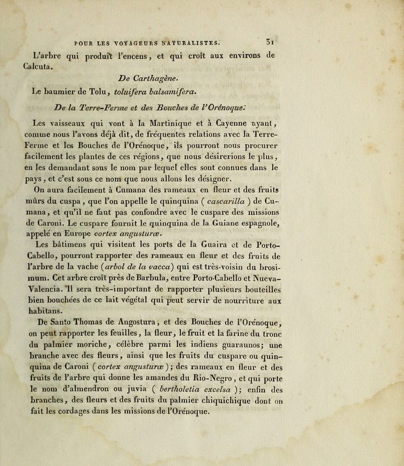 L’arbre qui produit l’encens, et qui croît aux environs de Calcuta. De Carthcigène. lie baumier de Tolu, toluifera balsamifera. De la Tei're-Fcrme et des Bouches de VOrènoque'. Les vaisseaux qui vont à la Martinique et à Cayenne ayant, comme nous l’avons de'jà dit, de fréquentes relations avec la Terre- Ferme et les Bouches de l’Orénoque, ils pourront nous procurer facilement les plantes de ces régions, que nous désirerions le plus, en les demandant sous le nom par lequel elles sont connues dans le pays, et c’est sous ce nom que nous allons les désigner. On aura facilement à Cumana des rameaux en fleur et des fruits mûrs du cuspa, que l’on appelle le quinquina ( cascarilla ) de Cu- mana, et qu’il ne faut pas confondre avec le cuspare des missions de Caroni. Le cuspare fournit le quinquina de la Guiane espagnole, appelé en Europe cortex anguslurce. Les bâtimens qui visitent les ports de la Guaira et de Porto- Cabello, pourront l’apporter des rameaux en fleur et des fruits de l’arbre de la vache (arbol de la vacca) qui est très-voisin du brosi- mum. Cet arbre croît près deBarbula, entre Porto-Cabello et Nueva- Valencia. Tl sera très-important de rapporter plusieurs bouteilles bien bouchées de ce lait végétal qui peut servir de nourriture aux habitans. De Santo Thomas de Angostura, et des Bouches de l’Orénoque, on peut rapporter les feuilles, la fleur, le fruit et la farine du tronc du palmier moriche, célèbre parmi les indiens guaraunos; une branche avec des fleurs, ainsi que les fruits du cuspare ou quin- quina de Caroni ( cortex angusturœ ); des rameaux en fleur et des fruits de l’arbre qui donne les amandes du Rio-Negro, et qui porte le nom d’almendron ou juvia ( bertholetia excelsa ); enfin des branches, des fleurs et des fruits du palmier chiquichique dont on fait les cordages dans les missions de l’Orénoque.