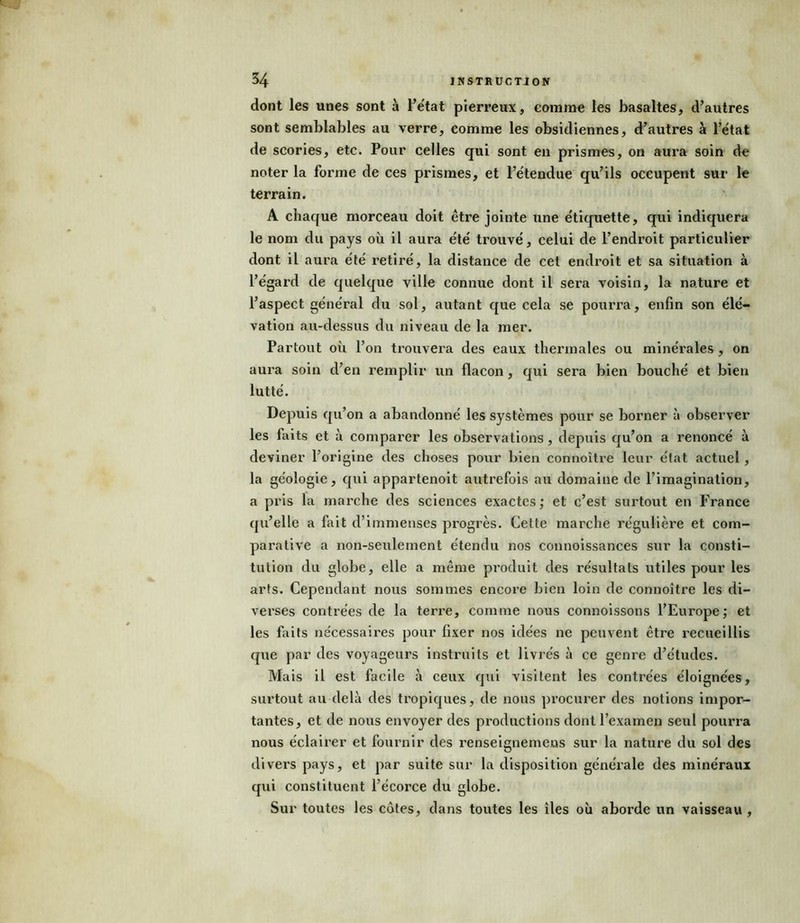 dont les unes sont à l’état pierreux, comme les basaltes, d’autres sont semblables au verre, comme les obsidiennes, d’autres à l’état de scories, etc. Pour celles qui sont en prismes, on aura soin de noter la forme de ces prismes, et l’étendue qu’ils occupent sur le terrain. A chaque morceau doit être jointe une étiquette, qui indiquera le nom du pays où il aura été trouvé, celui de l’endroit particulier dont il aura été retiré, la distance de cet endroit et sa situation à l’égard de quelque ville connue dont il sera voisin, la nature et l’aspect général du sol, autant que cela se pourra, enfin son élé- vation au-dessus du niveau de la mer. Partout où l’on trouvera des eaux thermales ou minérales , on aura soin d’en remplir un flacon, qui sera bien bouché et bien lutté. Depuis qu’on a abandonné les systèmes pour se borner à observer les faits et à comparer les observations, depuis qu’on a renoncé à deviner l’origine des choses pour bien connoître leur état actuel, la géologie, qui appartenoit autrefois au domaine de l’imagination, a pris la marche des sciences exactes,* et c’est surtout en France qu’elle a fait d’immenses progrès. Cette marche régulière et com- parative a non-seulement étendu nos connoissances sur la consti- tution du globe, elle a même produit des résultats utiles pour les arts. Cependant nous sommes encore bien loin de connoître les di- verses contrées de la terre, comme nous connoissons l’Europe; et les faits nécessaires pour fixer nos idées ne peuvent être recueillis que par des voyageurs instruits et livrés à ce gem*e d’études. Mais il est facile à ceux qui visitent les contrées éloignées, surtout au delà des tropiques, de nous procurer des notions impor- tantes, et de nous envoyer des productions dont l’examen seul pourra nous éclairer et fournir des renseignemens sur la nature du sol des divers pays, et par suite sur la disposition générale des minéraux qui constituent l’écorce du globe. Sur toutes les côtes, dans toutes les îles où aborde un vaisseau ,