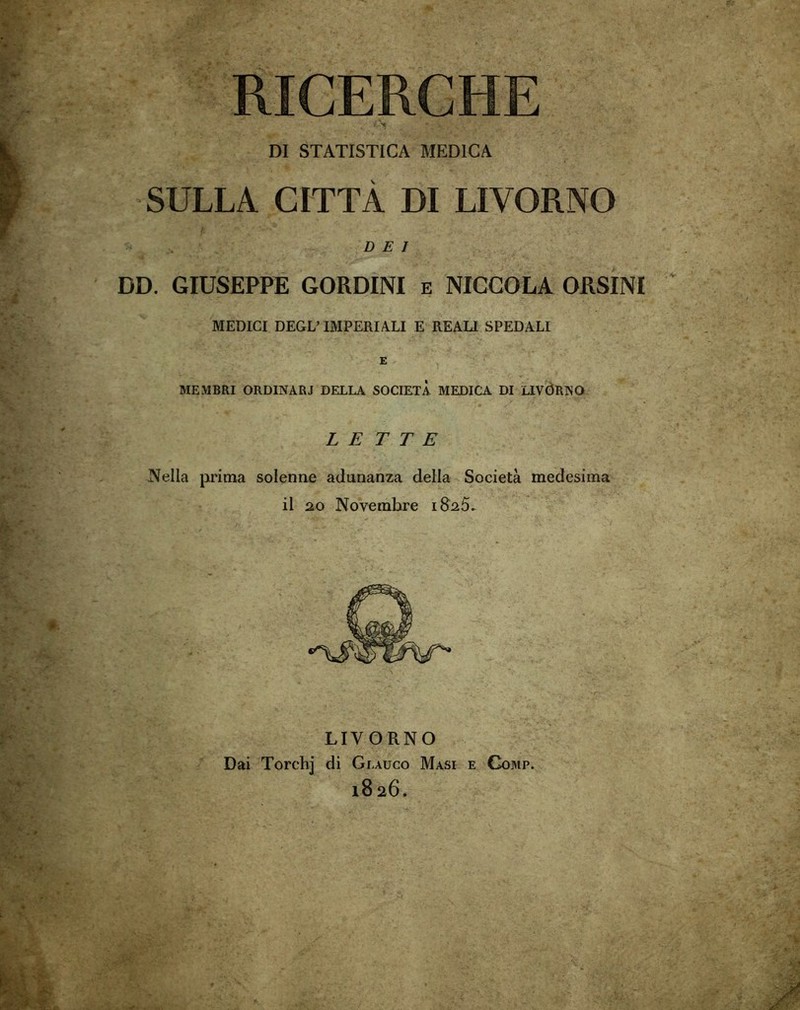 RICERCHE DI STATISTICA MEDICA SULLA CITTÀ DI LIVORNO DEI DD. GIUSEPPE GORDINI e NICCOLA ORSINI MEDICI DEGL’ IMPERIALI E REALI SPEDALI E MEMBRI ORDINARI DELLA SOCIETÀ MEDICA DI LIVÓRNO LETTE Nella prima solenne adunanza della Società medesima il 20 Novembre 1825. LIVORNO Dai Torchj di Glauco Masi e Gomp. 18 26.