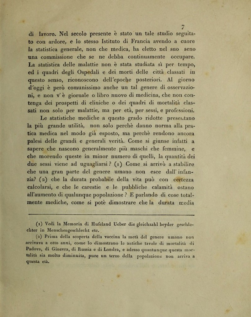 di lavoro. Nel secolo presente e stato un tale studio seguita- to con ardore, e lo stesso Istituto di Francia avendo a cuore la statistica generale, non che medica, ha eletto nel suo seno una commissione che se ne debba continuamente occupare. La statistica delle malattie non è stata studiata sì per tempo, ed i quadri degli Ospedali e dei morti delle città classati in questo senso, riconoscono deirepoche posteriori. Al giorno d'oggi è però comunissimo anche un tal genere di osservazio- ni, e non v’ è giornale o libro nuovo di medicina, che non con- tenga dei prospetti di cliniche o dei quadri di mortalità clas- sati non solo per malattie, ma per età, per sessi, e professioni. Le statistiche mediche a questo grado ridotte presentano la piò grande utilità, non solo perchè danno norma alla pra- tica medica nel modo già esposto, ma perchè rendono ancora palesi delle grandi e generali verità. Come si giunse infatti a sapere che nascono generalmente piò maschi che femmine, e che morendo queste in minor numero di quelli, la quantità dei due sessi viene ad uguagliarsi ? (i) Come si arrivò a stabilire che una gran parte del genere umano non esce dall’ infan- zia? (2) che la durata probabile della vita può con certezza calcolarsi, e che le carestie e le pubbliche calamità ostano all’aumento di qualunque popolazione ? E parlando di cose total- mente mediche, come si potè dimostrare che la durata media (1) Vedi la Memoria di Hufeland Ueber die gleichzahl beyder geschle- cbter in Menscliengeschlecht etc. (2) Prima della scoperta della vaccina la metà del genere umano non arrivava a otto anni, come lo dimostrano le antiche tavole di mortalità di Padova, di Ginevra, di Piussia e di Londra, e adesso quantunque questa mor- talità sia molto diminuita, pure un terzo della popolazione non arriva a questa età.
