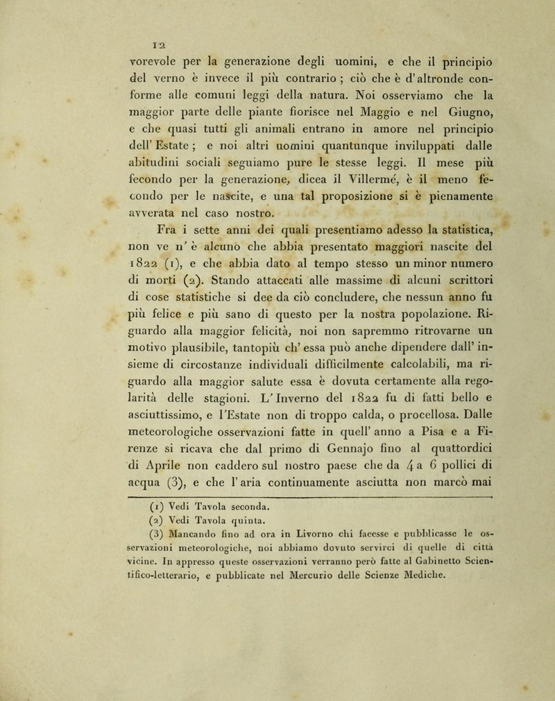 vorevole per la generazione degli uomini, e che il principio del verno è invece il più contrario ; ciò che e d’altronde con- forme alle comuni leggi della natura. Noi osserviamo che la maggior parte delle piante fiorisce nel Maggio e nel Giugno, e che quasi tutti gli animali entrano in amore nel principio dell’ Estate ; e noi altri uomini quantunque inviluppati dalle abitudini sociali seguiamo pure le stesse leggi. Il mese più fecondo per la generazione, dicea il Villermé, è il meno fe- condo per le nascite, e una tal proposizione si è pienamente avverata nel caso nostro. Fra i sette anni dei quali presentiamo adesso la statistica, non ve 11’ è alcuno che abbia presentato maggiori nascite del 1822 (1), e che abbia dato al tempo stesso un minor numero di morti (2). Stando attaccati alle massime di alcuni scrittori di cose statistiche si dee da ciò concludere, che nessun anno fu più felice e più sano di questo per la nostra popolazione. Ri- guardo alla maggior felicità, noi non sapremmo ritrovarne un motivo plausibile, tantopiù eh’ essa può anche dipendere dall’ in- sieme di circostanze individuali diffìcilmente calcolabili, ma ri- guardo alla maggior salute essa è dovuta certamente alla rego- larità delle stagioni. L’Inverno del 1822 fu di fatti bello e asciuttissimo, e l’Estate non di troppo calda, o procellosa. Dalle meteorologiche osservazioni fatte in quell’ anno a Pisa e a Fi- renze si ricava che dal primo di Gennajo fino al quattordici di Aprile non caddero sul nostro paese che da 4 a ^ pollici di acqua (3), e che l’aria continuamente asciutta non marcò mai (1) Vedi Tavola seconda. (2) Vedi Tavola quinta. (3) Mancando fino ad ora in Livorno dii facesse e pubblicasse le os- servazioni meteorologiche, noi abbiamo dovuto servirci di quelle di città vicine. In appresso queste osservazioni verranno però fatte al Gabinetto Scien- tifico-letterario, e pubblicate nel Mercurio delle Scienze Mediche.
