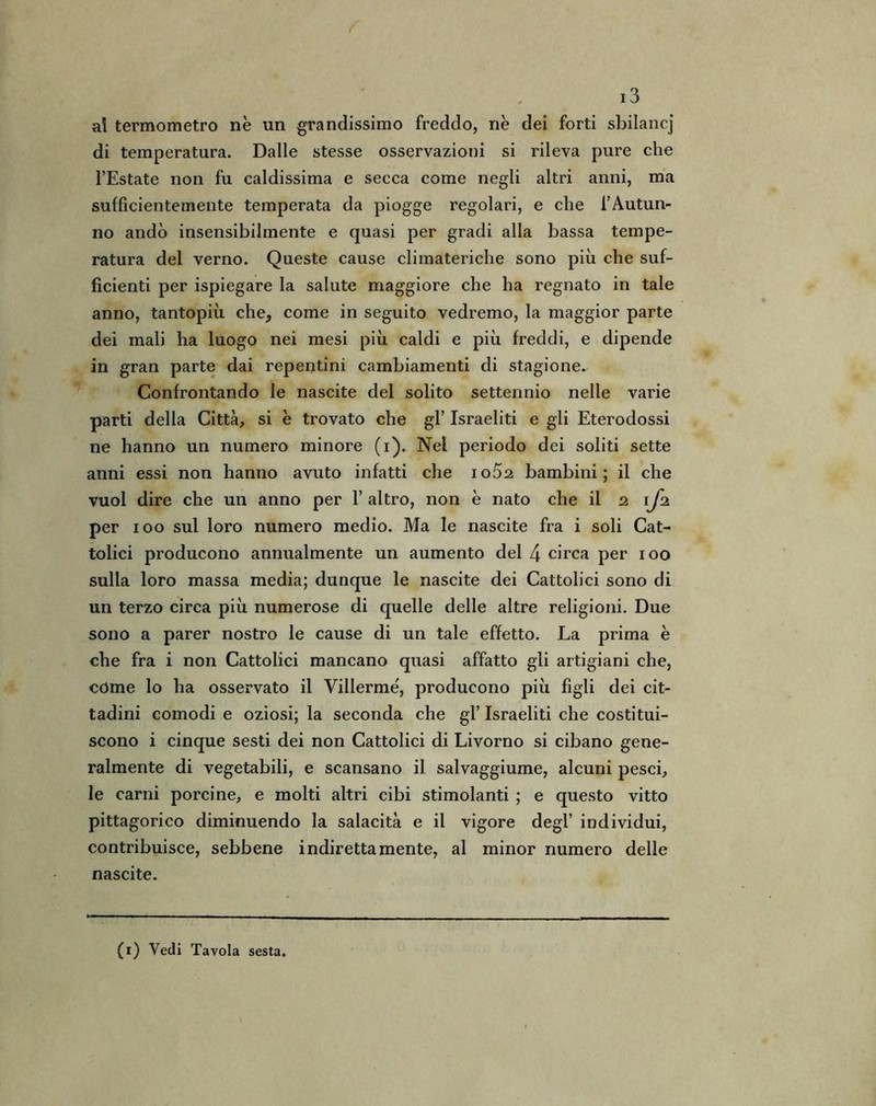 al termometro nè un grandissimo freddo, nè dei forti sbilancj di temperatura. Dalle stesse osservazioni si rileva pure che l’Estate non fu caldissima e secca come negli altri anni, ma sufficientemente temperata da piogge regolari, e che l’Autun- no andò insensibilmente e quasi per gradi alla bassa tempe- ratura del verno. Queste cause climateriche sono più che suf- ficienti per ispiegare la salute maggiore che ha regnato in tale anno, tantopiù che, come in seguito vedremo, la maggior parte dei mali ha luogo nei mesi più caldi e più freddi, e dipende in gran parte dai repentini cambiamenti di stagione- Confrontando le nascite del solito settennio nelle varie parti della Città, si è trovato che gl’ Israeliti e gli Eterodossi ne hanno un numero minore (i). Nel periodo dei soliti sette anni essi non hanno avuto infatti che ioòs bambini; il che vuol dire che un anno per l’altro, non è nato che il 21fz per 100 sul loro numero medio. Ma le nascite fra i soli Cat- tolici producono annualmente un aumento del 4 circa per 100 sulla loro massa media; dunque le nascite dei Cattolici sono di un terzo circa più numerose di quelle delle altre religioni. Due sono a parer nostro le cause di un tale effetto. La prima è che fra i non Cattolici mancano quasi affatto gli artigiani che, còme lo ha osservato il Villermé, producono più figli dei cit- tadini comodi e oziosi; la seconda che gl’ Israeliti che costitui- scono i cinque sesti dei non Cattolici di Livorno si cibano gene- ralmente di vegetabili, e scansano il salvaggiume, alcuni pesci, le carni porcine, e molti altri cibi stimolanti ; e questo vitto pittagorico diminuendo la salacità e il vigore degl’ individui, contribuisce, sebbene indirettamente, al minor numero delle nascite.