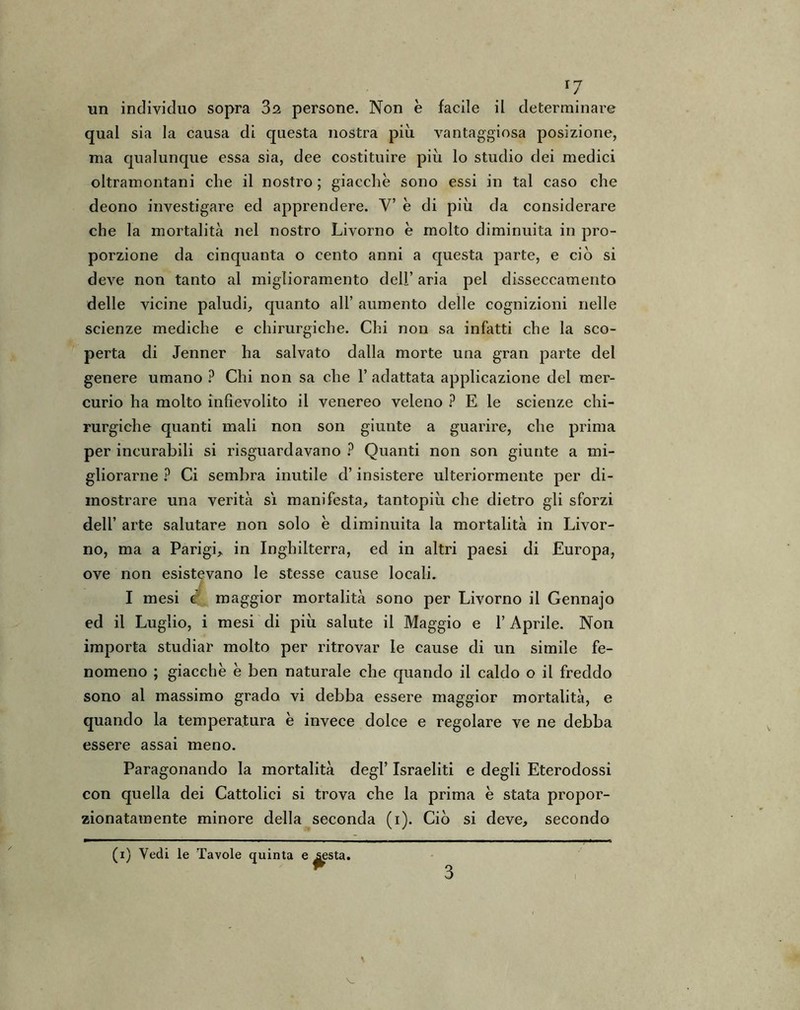 r7 un individuo sopra 3i persone. Non è facile il determinare qual sia la causa di questa nostra più vantaggiosa posizione, ma qualunque essa sia, dee costituire più lo studio dei medici oltramontani che il nostro; giacche sono essi in tal caso che deono investigare ed apprendere. V’ è di più da considerare che la mortalità nel nostro Livorno è molto diminuita in pro- porzione da cinquanta o cento anni a questa parte, e ciò si deve non tanto al miglioramento dell’ aria pel disseccamento delle vicine paludi, quanto all’ aumento delle cognizioni nelle scienze mediche e chirurgiche. Chi non sa infatti che la sco- perta di Jenner ha salvato dalla morte una gran parte del genere umano ? Chi non sa che 1’ adattata applicazione del mer- curio ha molto infievolito il venereo veleno ? E le scienze chi- rurgiche quanti mali non son giunte a guarire, che prima per incurabili si riguardavano ? Quanti non son giunte a mi- gliorarne ? Ci sembra inutile d’insistere ulteriormente per di- mostrare una verità sì manifesta, tantopiù che dietro gli sforzi dell’ arte salutare non solo è diminuita la mortalità in Livor- no, ma a Parigi, in Inghilterra, ed in altri paesi di Europa, ove non esistevano le stesse cause locali. i I mesi c maggior mortalità sono per Livorno il Gennajo ed il Luglio, i mesi di più salute il Maggio e 1’ Aprile. Non importa studiar molto per ritrovar le cause di un simile fe- nomeno ; giacche è ben naturale che quando il caldo o il freddo sono al massimo grado vi debba essere maggior mortalità, e quando la temperatura è invece dolce e regolare ve ne debba essere assai meno. Paragonando la mortalità degl’ Israeliti e degli Eterodossi con quella dei Cattolici si trova che la prima è stata propor- zionatamente minore della seconda (i). Ciò si deve, secondo (i) Vedi le Tavole quinta e sesta. 3