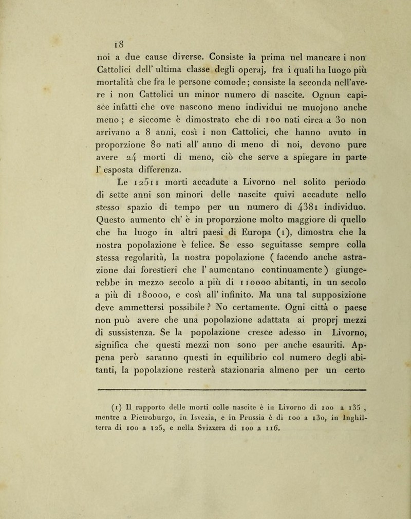 noi a due cause diverse. Consiste la prima nel mancare i non Cattolici dell’ ultima classe degli operaj, fra i quali ha luogo più mortalità che fra le persone comode; consiste la seconda nell’ave- re i non Cattolici un minor numero di nascite. Ognun capi- sce infatti che ove nascono meno individui ne muojono anche meno; e siccome è dimostrato che di ioo nati circa a 3o non arrivano a 8 anni, cosi, i non Cattolici, che hanno avuto in proporzione 80 nati all’ anno di meno di noi, devono pure avere morti di meno, ciò che serve a spiegare in parte 1’ esposta differenza. Le 125 il morti accadute a Livorno nel solito periodo di sette anni son minori delle nascite quivi accadute nello stesso spazio di tempo per un numero di 4381 individuo. Questo aumento eh’ è in proporzione molto maggiore di quello che ha luogo in altri paesi di Europa (i), dimostra che la nostra popolazione e felice. Se esso seguitasse sempre colla stessa regolarità, la nostra popolazione ( facendo anche astra- zione dai forestieri che 1’ aumentano continuamente ) giunge- rebbe in mezzo secolo a più di iioooo abitanti, in un secolo a più di 180000, e cosi all’ infinito. Ma una tal supposizione deve ammettersi possibile ? No certamente. Ogni città o paese non può avere che una popolazione adattata ai proprj mezzi di sussistenza. Se la popolazione cresce adesso in Livorno, significa che questi mezzi non sono per anche esauriti. Ap- pena però saranno questi in equilibrio col numero degli abi- tanti, la popolazione resterà stazionaria almeno per un certo (1) Il rapporto delle morti colle nascite è in Livorno di 100 a 135 , mentre a Pietroburgo, in Isvezia, e in Prussia è di 100 a i3o, in Inghil- terra di 100 a 125, e nella Svizzera di 100 a 116.