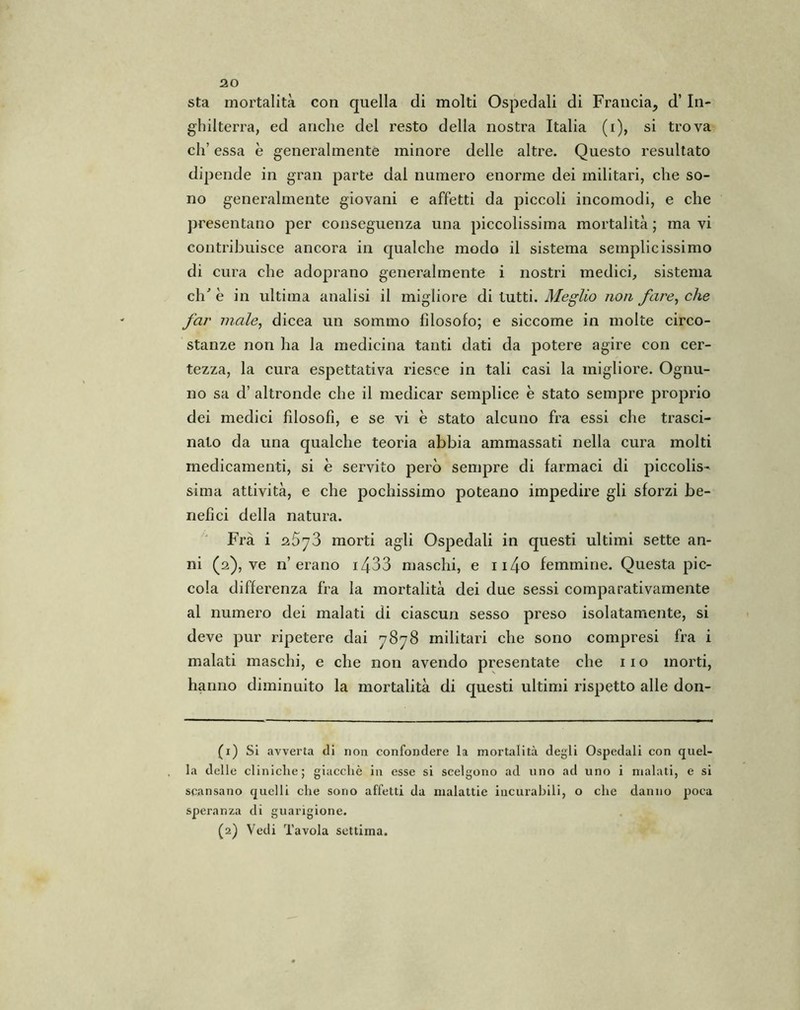 sta mortalità con quella di molti Ospedali di Francia, d’ In- ghilterra, ed anche del resto della nostra Italia (i), si trova eh’ essa è generalmente minore delle altre. Questo resultato dipende in gran parte dal numero enorme dei militari, che so- no generalmente giovani e affetti da piccoli incomodi, e che presentano per conseguenza una piccolissima mortalità ; ma vi contribuisce ancora in qualche modo il sistema semplicissimo di cura che adoprano generalmente i nostri medici, sistema di' è in ultima analisi il migliore di tutti. Meglio non fare, che far male, dicea un sommo fdosofo; e siccome in molte circo- stanze non ha la medicina tanti dati da potere agire con cer- tezza, la cura espettativa riesce in tali casi la migliore. Ognu- no sa d’ altronde che il medicar semplice è stato sempre proprio dei medici filosofi, e se vi è stato alcuno fra essi che trasci- nato da una qualche teoria abbia ammassati nella cura molti medicamenti, si è servito però sempre di farmaci di piccolis- sima attività, e che pochissimo poteano impedire gli sforzi be- nefici della natura. Frà i 2573 morti agli Ospedali in questi ultimi sette an- ni (2), ve n’erano 1433 maschi, e ii4o femmine. Questa pic- cola differenza fra la mortalità dei due sessi comparativamente al numero dei malati di ciascun sesso preso isolatamente, si deve pur ripetere dai 7878 militari che sono compresi fra i malati maschi, e che non avendo presentate che no morti, hanno diminuito la mortalità di questi ultimi rispetto alle don- fi) Si avverta di non confondere la mortalità degli Ospedali con quel- la delle cliniche; giacché in esse si scelgono ad uno ad uno i malati, e si scansano quelli che sono affetti da malattie incurabili, o che danno poca speranza di guarigione.