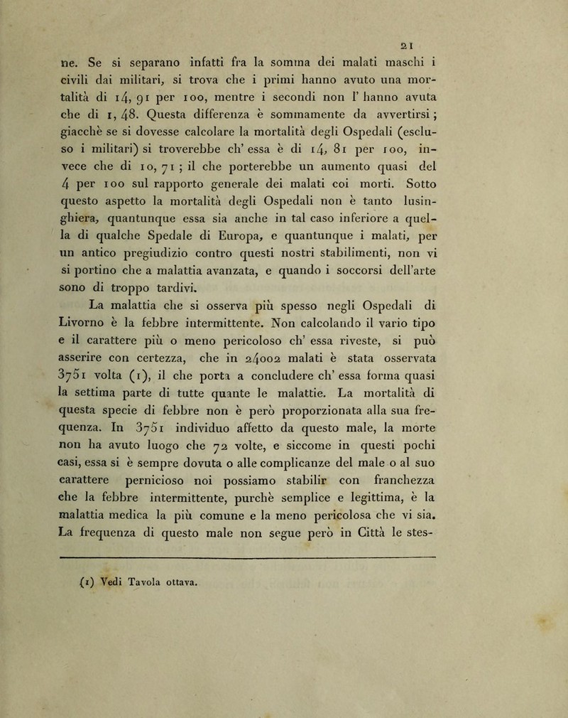 ne. Se si separano infatti fra la somma dei malati maschi i civili dai militari, si trova che i primi hanno avuto una mor- talità di i4, 91 per 100, mentre i secondi non 1’ hanno avuta che di i,48. Questa differenza è sommamente da avvertirsi; giacche se si dovesse calcolare la mortalità degli Ospedali (esclu- so i militari) si troverebbe eh’essa è di 14, 81 per 100, in- vece che di 1 o, 71 ; il che porterebbe un aumento quasi del 4 per 100 sul rapporto generale dei malati coi morti. Sotto questo aspetto la mortalità degli Ospedali non è tanto lusin- ghiera, quantunque essa sia anche in tal caso inferiore a quel- la di qualche Spedale di Europa, e quantunque i malati, per un antico pregiudizio contro questi nostri stabilimenti, non vi si portino che a malattia avanzata, e quando i soccorsi dell’arte sono di troppo tardivi. La malattia che si osserva più spesso negli Ospedali di Livorno è la febbre intermittente. Non calcolando il vario tipo e il carattere più o meno pericoloso eh’ essa riveste, si può asserire con certezza, che in 24002 malati e stata osservata 3y5i volta (1), il che porta a concludere eh’essa forma quasi la settima parte di tutte quante le malattie. La mortalità di questa specie di febbre non è però proporzionata alla sua fre- quenza. In 3751 individuo affetto da questo male, la morte non ha avuto luogo che 72 volte, e siccome in questi pochi casi, essa si è sempre dovuta o alle complicanze del male o al suo carattere pernicioso noi possiamo stabilir con franchezza che la febbre intermittente, purché semplice e legittima, è la malattia medica la più comune e la meno pericolosa che vi sia. La frequenza di questo male non segue però in Città le stes-