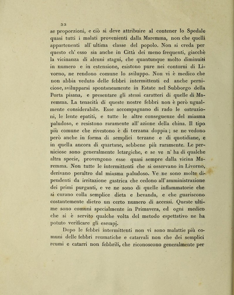 se proporzioni, e ciò si deve attribuire al contener lo Spedale quasi tutti i malati provenienti dalla Maremma, non che quelli appartenenti all’ ultima classe del popolo. Non si creda per questo eh’ esso sia anche in Città dei meno frequenti, giacche la vicinanza di alcuni stagni, che quantunque molto diminuiti in numero e in estensione, esistono pure nei contorni di Li- vorno, ne rendono comune lo sviluppo. Non vi è medico che non abbia veduto delle febbri intermittenti ed anche perni- ciose, svilupparsi spontaneamente in Estate nel Subborgo della Porta pisana, e presentare gli stessi caratteri di quelle di Ma- remma. La tenacità di queste nostre febbri non è però ugual- mente considerabile. Esse accompagnano di rado le ostruzio- ni, le lente epatiti, e tutte le altre conseguenze del miasma paludoso, e resistono raramente all’ azione della china. Il tipo piu comune che rivestono è di terzana doppia ; se ne vedono però anche in forma di semplici terzane e di quotidiane, e in quella ancora di quartane, sebbene più raramente. Le per- niciose sono generalmente letargiche, e se ve n’ ha di qualche altra specie, provengono esse quasi sempre dalla vicina Ma- remma. Non tutte le intermittenti che si osservano in Livorno, derivano peraltro dal miasma paludoso. Ye ne sono molte di- pendenti da irritazione gastrica che cedono all’amministrazione dei primi purganti, e ve ne sono di quelle infiammatorie che si curano colla semplice dieta e bevanda, e che guariscono costantemente dietro un certo numero di accessi. Queste ulti- me sono comuni specialmente in Primavera, ed ogni medico che si è servito qualche volta del metodo espettativo ne ha potuto verificare gli esempi. Dopo le febbri intermittenti non vi sono malattie più co- muni delle febbri reumatiche e catarrali non che dei semplici reumi e catarri non febbrili, che riconoscono generalmente per