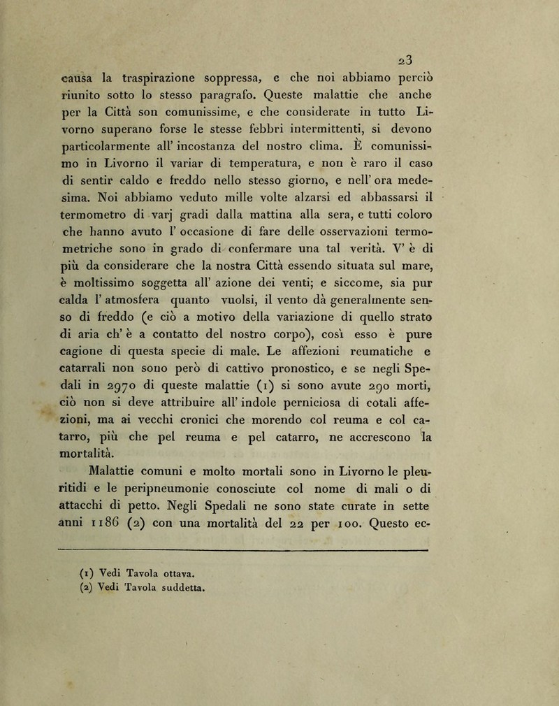 causa la traspirazione soppressa, e che noi abbiamo perciò riunito sotto lo stesso paragrafo. Queste malattie che anche per la Città son comunissime, e che considerate in tutto Li- vorno superano forse le stesse febbri intermittenti, si devono particolarmente all’ incostanza del nostro clima. E comunissi- mo in Livorno il variar di temperatura, e non è raro il caso di sentir caldo e freddo nello stesso giorno, e nell’ ora mede- sima. Noi abbiamo veduto mille volte alzarsi ed abbassarsi il termometro di varj gradi dalla mattina alla sera, e tutti coloro che hanno avuto 1’ occasione di fare delle osservazioni termo- metriche sono in grado di confermare una tal verità. V’ è di più da considerare che la nostra Città essendo situata sul mare, e moltissimo soggetta all’ azione dei venti; e siccome, sia pur calda 1’ atmosfera quanto vuoisi, il vento dà generalmente sen- so di freddo (e ciò a motivo della variazione di quello strato di aria eh’ è a contatto del nostro corpo), cosi esso è pure cagione di questa specie di male. Le affezioni reumatiche e catarrali non sono però di cattivo pronostico, e se negli Spe- dali in 2970 di queste malattie (1) si sono avute 290 morti, ciò non si deve attribuire all’ indole perniciosa di cotali affe- zioni, ma ai vecchi cronici che morendo col reuma e col ca- tarro, più che pel reuma e pel catarro, ne accrescono la mortalità. Malattie comuni e molto mortali sono in Livorno le pleu- ritidi e le peripneumonie conosciute col nome di mali o di attacchi di petto. Negli Spedali ne sono state curate in sette anni 1186 (2) con una mortalità del 22 per xoo. Questo ec- (1) Vedi Tavola ottava.