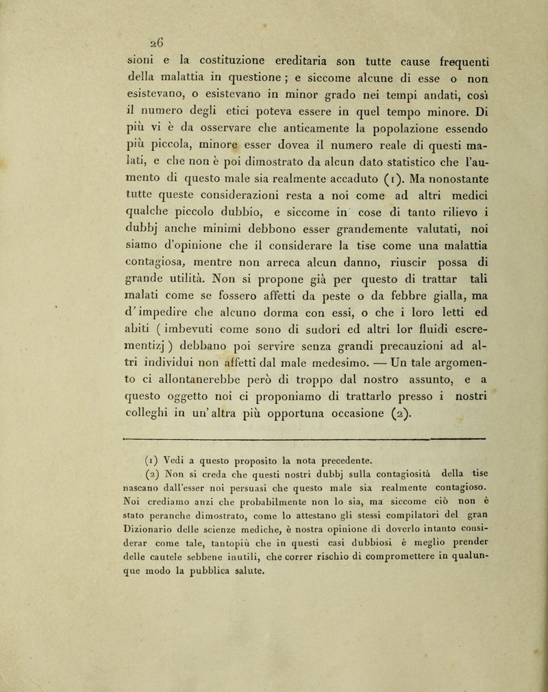 a6 sioni e la costituzione ereditaria son tutte cause frequenti della malattia in questione ; e siccome alcune di esse o non esistevano, o esistevano in minor grado nei tempi andati, cosi il numero degli etici poteva essere in quel tempo minore. Di piu vi è da osservare che anticamente la popolazione essendo più piccola, minore esser dovea il numero reale di questi ma- lati, e che non è poi dimostrato da alcun dato statistico che l’au- mento di questo male sia realmente accaduto (i). Ma nonostante tutte queste considerazioni resta a noi come ad altri medici qualche piccolo dubbio, e siccome in cose di tanto rilievo i dubbj anche minimi debbono esser grandemente valutati, noi siamo d’opinione che il considerare la tise come una malattia contagiosa, mentre non arreca alcun danno, riuscir possa di grande utilità. Non si propone già per questo di trattar tali malati come se fossero affetti da peste o da febbre gialla, ma d’impedire che alcuno dorma con essi, o che i loro letti ed abiti ( imbevuti come sono di sudori ed altri lor fluidi escre- mentizj ) debbano poi servire senza grandi precauzioni ad al- tri individui non affetti dal male medesimo. — Un tale argomen- to ci allontanerebbe però di troppo dal nostro assunto, e a questo oggetto noi ci proponiamo di trattarlo presso i nostri colleglli in un’ altra più opportuna occasione (2). (1) Vedi a questo proposito la nota precedente. (2) Non si creda die questi nostri dubbj sulla contagiosità della tise nascano dall’esser noi persuasi die questo inale sia realmente contagioso. Noi crediamo anzi che probabilmente non lo sia, ma siccome ciò non è stato peranche dimostrato, come lo attestano gli stessi compilatori del gran Dizionario delle scienze mediche, è nostra opinione di doverlo intanto consi- derar come tale, tantopiù che in questi casi dubbiosi è meglio prender delle cautele sebbene inutili, che correr rischio di compromettere in qualun- que modo la pubblica salute.
