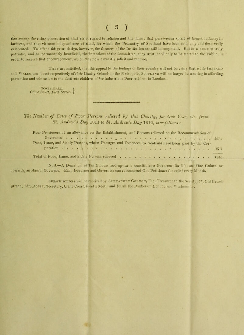 tion among the rising generation of that strict regard to religion and the laws; that persevering spirit of honest industry in business, and that virtuous independence of mind, for which the Peasantry of Scotland have been so highly and deservedly celebrated. To effect this great design, however, the finances of the Institution are still incompetent. Butin a cause so truly patriotic, and so permanently beneficial, the1 intentions of the Committee, they trust, need only to be stated to the Public, in order to receive that encouragement, which they now earnestly solicit and require. They are satisfied, that this appeal to the feelings of their country will not be vain ; that while Ireland and Wai.es can boast respectively of their Charity Schools in the Metropolis, Scotland will no longer be wanting in affording protection and education to the destitute children of her industrious Poor resident in London. Scots Hall, > Crane Court, Fleet Street. $ The Number of Cases of Poor Persons relieved by this Charity, Jor One Year, viz. from Si. Andrew s Pay 1011 to St. Andrew’s Pay 1812, is as follows: Poor Pensioners at an allowance on the Establishment, and Persons relieved on the Recommendation of Governors 1671 Poor, Lame, and Sickly Persons, whose Passages and Expcnces to Scotland have been paid by the Cor- poration 27/5 Total of Poor, Lame, and Sickly Persons relieved 19-tfi N.B.—A Donation of Ten Guineas and upwards constitutes a Governor for life, and One Guinea or upwards, an Annual Governor. Eacli Governor and Governess can recommend One Petitioner for relief every Month. Subscriptions will be received by Alexander Gordon, Esq. Treasurer to the Society, 57, Old Broad Street; Mr. Dobie, Secretary, Crane Court, Fleet Street: and by all the Bankers in London and Westminster.