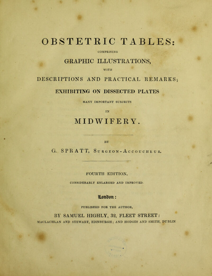 OBSTETRIC TABLES COMPRISING GRAPHIC ILLUSTRATIONS, WITH DESCRIPTIONS AND PRACTICAL REMARKS; EXHIBITING ON DISSECTED PLATES MANY IMPORTANT SUBJECTS IN MIDWIFERY. BY G. SPRATT, Surgeon-Accoucheuii. FOURTH EDITION, CONSIDERABLY ENLARGED AND IMPROVED- Hott&on: PUBLISHED FOR THE AUTHOR, BY SAMUEL HIGHLY, 32, FLEET STREET : MACLACHLAN AND STEWART, EDINBURGH ; AND HODGES AND SMITH, DUBLIN m- ' • •
