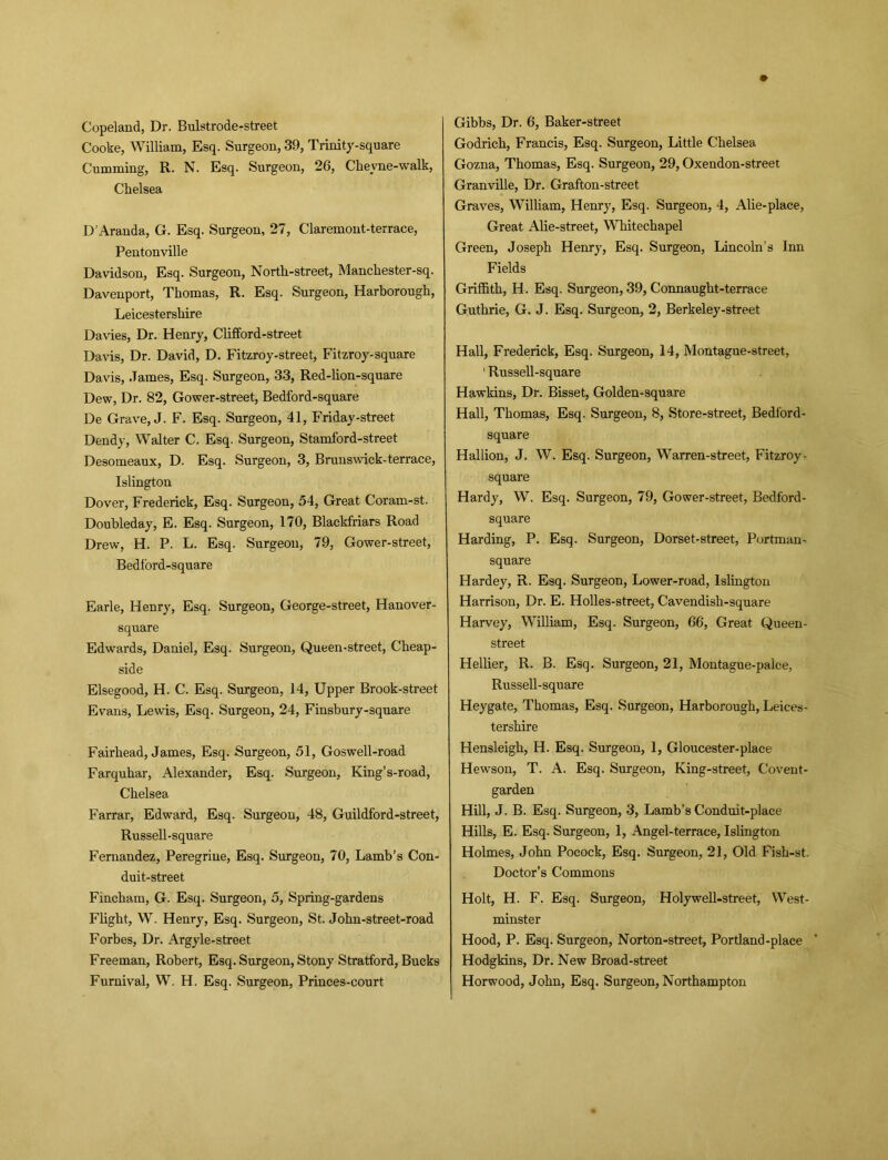 Copeland, Dr. Bulstrode-street Cooke, William, Esq. Surgeon, 39, Trinity-square Cumming, R. N. Esq. Surgeon, 26, Chevne-walk, Chelsea D’Aranda, G. Esq. Surgeon, 27, Claremont-terrace, Pentonville Davidson, Esq. Surgeon, North-street, Manchester-sq. Davenport, Thomas, R. Esq. Surgeon, Harborough, Leicestershire Davies, Dr. Henry, Clifford-street Davis, Dr. David, D. Fitzroy-street, Fitzroy-square Davis, .Tames, Esq. Surgeon, 33, Red-lion-square Dew, Dr. 82, Gower-street, Bedford-square De Grave, J. F. Esq. Surgeon, 41, Friday-street Dendy, Walter C. Esq. Surgeon, Stamford-street Desomeaux, D. Esq. Surgeon, 3, Brunswiek-terrace, Islington Dover, Frederick, Esq. Surgeon, 54, Great Coram-st. Doubleday, E. Esq. Surgeon, 170, Blackfriars Road Drew, H. P. L. Esq. Surgeon, 79, Gower-street, Bedford-square Earle, Henry, Esq. Surgeon, George-street, Hanover- square Edwards, Daniel, Esq. Surgeon, Queen-street, Cheap- side Elsegood, H. C. Esq. Surgeon, 14, Upper Brook-street Evans, Lewis, Esq. Surgeon, 24, Finsbury-square Fairhead, James, Esq. Surgeon, 51, Goswell-road Farquhar, Alexander, Esq. Surgeon, King’s-road, Chelsea Farrar, Edward, Esq. Surgeon, 48, Guildford-street, Russell-square Fernandez, Peregrine, Esq. Surgeon, 70, Lamb’s Con- duit-street Fincliam, G. Esq. Surgeon, 5, Spring-gardens Flight, W. Henry, Esq. Surgeon, St. John-street-road Forbes, Dr. Argyle-street Freeman, Robert, Esq. Surgeon, Stony Stratford, Bucks Furnival, W. H. Esq. Surgeon, Princes-court Gibbs, Dr. 6, Baker-street Godrich, Francis, Esq. Surgeon, Little Chelsea Gozna, Thomas, Esq. Surgeon, 29, Oxendon-street Granville, Dr. Grafton-street Graves, William, Henry, Esq. Surgeon, 4, Alie-place, Great Alie-street, Whitechapel Green, Joseph Henry, Esq. Surgeon, Lincoln’s Inn Fields Griffith, H. Esq. Surgeon, 39, Connaught-terrace Guthrie, G. J. Esq. Surgeon, 2, Berkeley-street Hall, Frederick, Esq. Surgeon, 14, Montague-street, 1 Russell-square Hawkins, Dr. Bisset, Golden-square Hall, Thomas, Esq. Surgeon, 8, Store-street, Bedford- square Hallion, J. W. Esq. Surgeon, Warren-street, Fitzroy- square Hardy, W. Esq. Surgeon, 79, Gower-street, Bedford- square Harding, P. Esq. Surgeon, Dorset-street, Portman- square Hardey, R. Esq. Surgeon, Lower-road, Islington Harrison, Dr. E. Holles-street, Cavendish-square Harvey, William, Esq. Surgeon, 66, Great Queen- street Hellier, R. B. Esq. Surgeon, 21, Montague-palce, Russell-square Heygate, Thomas, Esq. Surgeon, Harborough, Leices- tershire Hensleigh, H. Esq. Surgeon, 1, Gloucester-place Hewson, T. A. Esq. Surgeon, King-street, Covent- garden Hill, J. B. Esq. Surgeon, 3, Lamb’s Conduit-place Hills, E. Esq. Surgeon, 1, Angel-terrace, Islington Holmes, John Pocock, Esq. Surgeon, 21, Old Fish-st. Doctor’s Commons Holt, H. F. Esq. Surgeon, Holywell-street, West- minster Hood, P. Esq. Surgeon, Nor ton-street, Portland-place Hodgkins, Dr. New Broad-street Horwood, John, Esq. Surgeon, Northampton