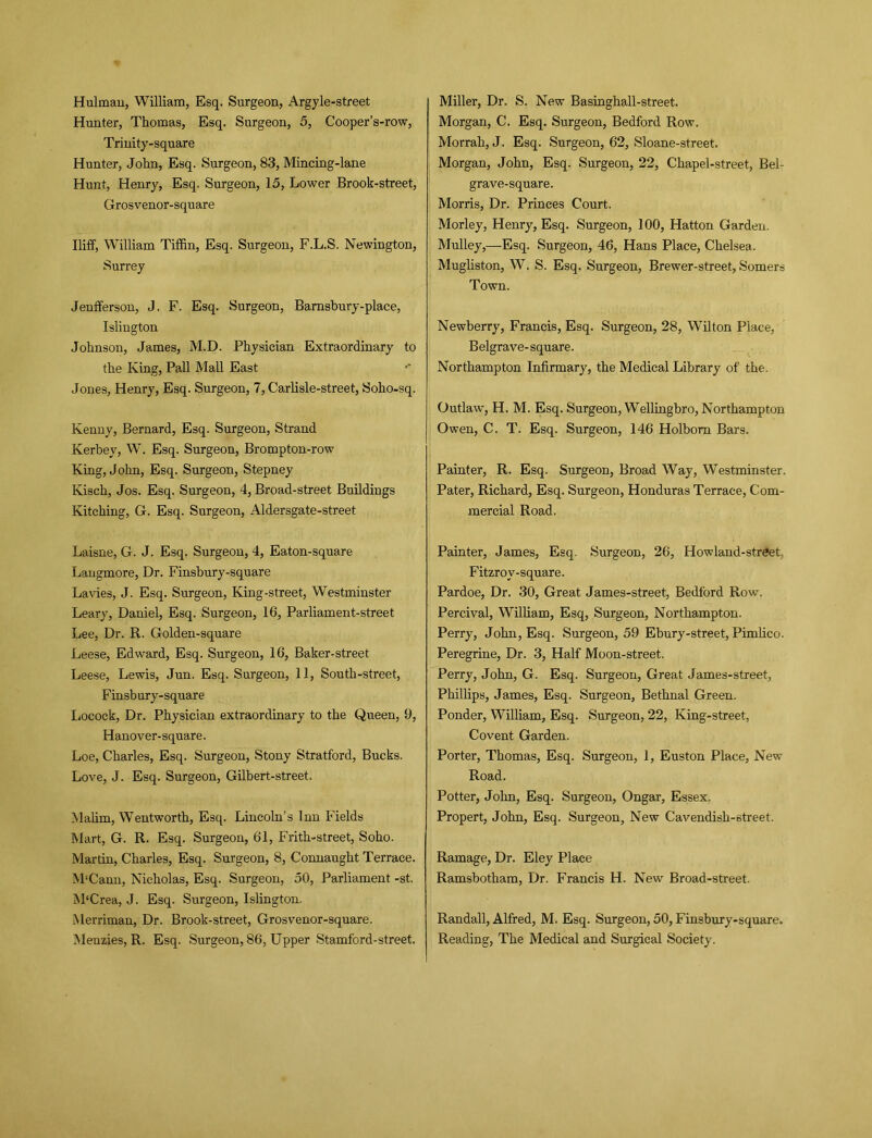 Hunter, Thomas, Esq. Surgeon, 5, Cooper’s-row, Trinity-square Hunter, John, Esq. Surgeon, 83, Mincing-lane Hunt, Henry, Esq. Surgeon, 15, Lower Brook-street, Grosvenor-square Iliff, William Tiffin, Esq. Surgeon, F.L.S. Newington, Surrey Jenfferson, J. F. Esq. Surgeon, Barnsbury-place, Islington Johnson, James, M.D. Physician Extraordinary to the King, Pall Mall East Jones, Henry, Esq. Surgeon, 7, Carlisle-street, Soho-sq. Kenny, Bernard, Esq. Surgeon, Strand Kerbey, W. Esq. Surgeon, Brompton-row King, John, Esq. Surgeon, Stepney Kisch, Jos. Esq. Surgeon, 4, Broad-street Buildings Kitching, G. Esq. Surgeon, Aldersgate-street Laisne, G. J. Esq. Surgeon, 4, Eaton-square Langmore, Dr. Finsbury-square La vies, J. Esq. Surgeon, King-street, Westminster Leary, Daniel, Esq. Surgeon, 16, Parliament-street Lee, Dr. R. Golden-square Leese, Edward, Esq. Surgeon, 16, Baker-street Leese, Lewis, Jun. Esq. Surgeon, 11, South-street, Finsbury-square Iiocock, Dr. Physician extraordinary to the Queen, 9, Hanover-square. Loe, Charles, Esq. Surgeon, Stony Stratford, Bucks. Love, J. Esq. Surgeon, Gilbert-street. Malim, Wentworth, Esq. Lincoln’s Inn Fields Mart, G. R. Esq. Surgeon, 61, Frith-street, Soho. Martin, Charles, Esq. Surgeon, 8, Connaught Terrace. M'Cann, Nicholas, Esq. Surgeon, 50, Parliament -st. M‘Crea, J. Esq. Surgeon, Islington. Merriman, Dr. Brook-street, Grosvenor-square. Menzies, R. Esq. Surgeon, 86, Upper Stamford-street. Morgan, C. Esq. Surgeon, Bedford Row. Morrah, J. Esq. Surgeon, 62, Sloane-street. Morgan, John, Esq. Surgeon, 22, Chapel-street, Bel- grave-square. Morris, Dr. Princes Court. Morley, Henry, Esq. Surgeon, 100, Hatton Garden. Mulley,—Esq. Surgeon, 46, Hans Place, Chelsea. Mugliston, W. S. Esq. Surgeon, Brewer-street, Somers Town. Newberry, Francis, Esq. Surgeon, 28, Wilton Place, Belgrave-square. Northampton Infirmary, the Medical Library of the. Outlaw, H. M. Esq. Surgeon, Wellingbro, Northampton Owen, C. T. Esq. Surgeon, 146 Holbom Bars. Painter, R. Esq. Surgeon, Broad Way, Westminster. Pater, Richard, Esq. Surgeon, Honduras Terrace, Com- mercial Road. Painter, James, Esq. Surgeon, 26, How land-street, Fitzrov-square. Pardoe, Dr. 30, Great James-street, Bedford Row. Percival, William, Esq, Surgeon, Northampton. Perry, John, Esq. Surgeon, 59 Ebury-street, Pimlico. Peregrine, Dr. 3, Half Moon-street. Perry, John, G. Esq. Surgeon, Great James-street, Phillips, James, Esq. Surgeon, Bethnal Green. Ponder, William, Esq. Surgeon, 22, King-street, Covent Garden. Porter, Thomas, Esq. Surgeon, 1, Euston Place, New Road. Potter, John, Esq. Surgeon, Ongar, Essex. Propert, John, Esq. Surgeon, New Cavendish-street. Ramage, Dr. Eley Place Ramsbotham, Dr. Francis H. New Broad-street. Randall, Alfred, M. Esq. Surgeon, 50, Finsbury-square. Reading, The Medical and Surgical Society.