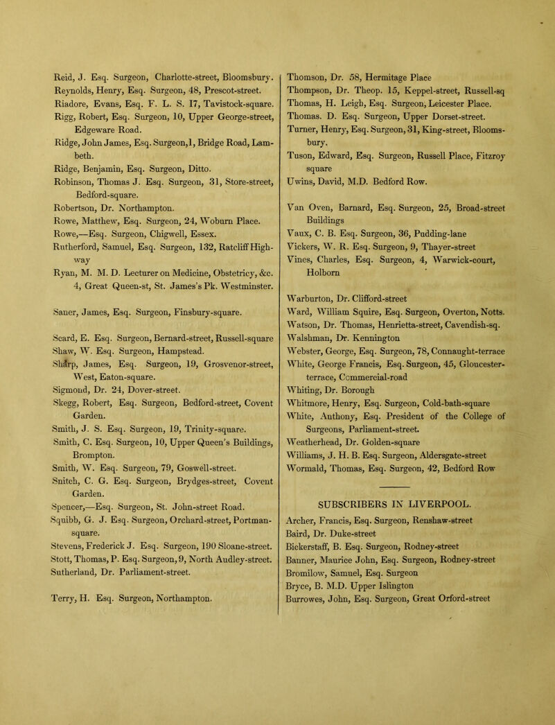 Reid, J. Esq. Surgeon, Charlotte-street, Bloomsbury. Reynolds, Henry, Esq. Surgeon, 48, Prescot-street. Riadore, Evans, Esq. F. L. S. 17, Tavistock-square. Rigg, Robert, Esq. Surgeon, 10, Upper George-street, Edgeware Road. Ridge, John James, Esq. Surgeon,1, Bridge Road, Lam- beth. Ridge, Benjamin, Esq. Surgeon, Ditto. Robinson, Thomas J. Esq. Surgeon, 31, Store-street, Bedford-square. Robertson, Dr. Northampton. Rowe, Matthew, Esq. Surgeon, 24, Woburn Place. Rowe,—Esq. Surgeon, Chigwell, Essex. Rutherford, Samuel, Esq. Surgeon, 132, Ratcliff High- way Ryan, M. M. D. Lecturer on Medicine, Obstetricy, &c. 4, Great Queen-st, St. James’s Pk. Westminster. Saner, James, Esq. Surgeon, Finsbury-square. Scard, E. Esq. Surgeon, Bemard-street, Russell-square Shaw, W. Esq. Surgeon, Hampstead. Shdrp, James, Esq. Surgeon, 19, Grosvenor-street, West, Eaton-square. Sigmond, Dr. 24, Dover-street. Skegg, Robert, Esq. Surgeon, Bedford-street, Covent Garden. Smith, J. S. Esq. Surgeon, 19, Trinity-square. Smith, C. Esq. Surgeon, 10, Upper Queen’s Buildings, Brompton. Smith, W. Esq. Surgeon, 79, Goswell-street. Snitch, C. G. Esq. Surgeon, Brydges-street, Covent Garden. Spencer,—Esq. Surgeon, St. John-street Road. Squibb, G. J. Esq. Surgeon, Orchard-street, Portman- square. Stevens, Frederick J. Esq. Surgeon, 190 Sloane-street. Stott, Thomas, P. Esq. Surgeon, 9, North Audley-street. Sutherland, Dr. Parliament-street. Terry, H. Esq. Surgeon, Northampton. Thomson, Dr. 58, Hermitage Place Thompson, Dr. Theop. 15, Keppel-street, Russell-sq Thomas, H. Leigh, Esq. Surgeon, Leicester Place. Thomas. D. Esq. Surgeon, Upper Dorset-street. Turner, Henry, Esq. Surgeon, 31, King-street, Blooms- bury. Tuson, Edward, Esq. Surgeon, Russell Place, Fitzroy square Uwins, David, M.D. Bedford Row. Fan Oven, Barnard, Esq. Surgeon, 25, Broad-street Buildings Faux, C. B. Esq. Surgeon, 36, Pudding-lane Fickers, W. R. Esq. Surgeon, 9, Thayer-street Fines, Charles, Esq. Surgeon, 4, Warwick-eourt, Holborn Warburton, Dr. Clifford-street Ward, William Squire, Esq. Surgeon, Overton, Notts. Watson, Dr. Thomas, Henrietta-street, Cavendish-sq. Walshman, Dr. Kennington Webster, George, Esq. Surgeon, 78, Connaught-terrace White, George Francis, Esq. Surgeon, 45, Gloucester- terrace, Commercial-road Whiting, Dr. Borough Whitmore, Henry, Esq. Surgeon, Cold-bath-square White, Anthony, Esq. President of the College of Surgeons, Parliament-street. Weatherhead, Dr. Golden-square Williams, J. H. B. Esq. Surgeon, Aldersgate-street Wormald, Thomas, Esq. Surgeon, 42, Bedford Row SUBSCRIBERS IN LIFERPOOL. Archer, Francis, Esq. Surgeon, Renshaw-street Baird, Dr. Duke-street Biekerstaff, B. Esq. Surgeon, Rodney-street Banner, Maurice John, Esq. Surgeon, Rodney-street Bromilow, Samuel, Esq. Surgeon Bryce, B. M.D. Upper Islington Burrowes, John, Esq. Surgeon, Great Orford-street