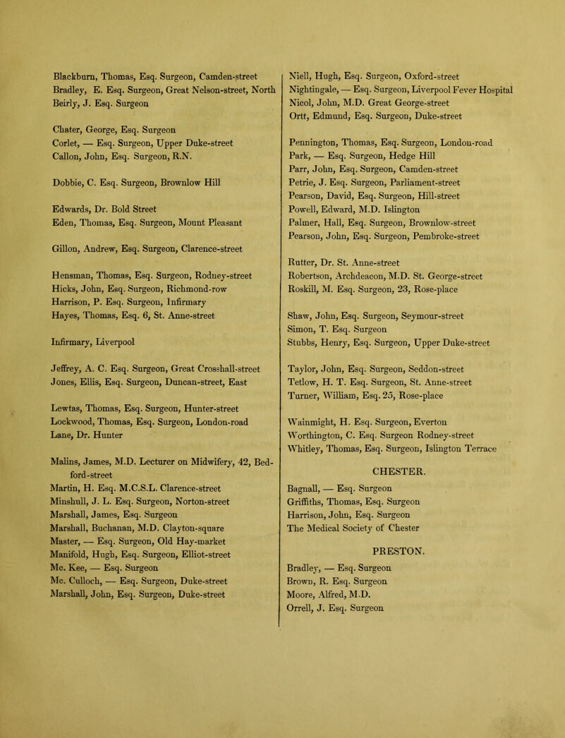 Bradley, E. Esq. Surgeon, Great Nelson-street, North Beirly, J. Esq. Surgeon Chater, George, Esq. Surgeon Corlet, — Esq. Surgeon, Upper Duke-street Callon, John, Esq. Surgeon, R.N. Dobbie, C. Esq. Surgeon, Brownlow Hill Edwards, Dr. Bold Street Eden, Thomas, Esq. Surgeon, Mount Pleasant Gillon, Andrew, Esq. Surgeon, Clarence-street Hensman, Thomas, Esq. Surgeon, Rodney-street Hicks, John, Esq. Surgeon, Richmond-row Harrison, P. Esq. Surgeon, Infirmary Hayes, Thomas, Esq. 6, St. Anne-street Infirmary, Liverpool Jeffrey, A. C. Esq. Surgeon, Great Crosshall-street Jones, Ellis, Esq. Surgeon, Duncan-street, East Lewtas, Thomas, Esq. Surgeon, Hunter-street Lockwood, Thomas, Esq. Surgeon, London-road Lane, Dr. Hunter Malins, James, M.D. Lecturer on Midwifery, 42, Bed- ford-street Martin, H. Esq. M.C.S.L. Clarence-street Minshull, J. L. Esq. Surgeon, Norton-street Marshall, James, Esq. Surgeon Marshall, Buchanan, M.D. Clayton-square Master, — Esq. Surgeon, Old Hay-market Manifold, Hugh, Esq. Surgeon, Elliot-street Me. Kee, — Esq. Surgeon Me. Culloch, — Esq. Surgeon, Duke-street Marshall, John, Esq. Surgeon, Duke-street Nightingale, — Esq. Surgeon, Liverpool Fever Hospital Nicol, John, M.D. Great George-street Ortt, Edmund, Esq. Surgeon, Duke-street Pennington, Thomas, Esq. Surgeon, London-road Park, — Esq. Surgeon, Hedge Hill Parr, John, Esq. Surgeon, Camden-street Petrie, J. Esq. Surgeon, Parliament-street Pearson, David, Esq. Surgeon, Hill-street Powell, Edward, M.D. Islington Palmer, Hall, Esq. Surgeon, Brownlow-street Pearson, John, Esq. Surgeon, Pembroke-street Rutter, Dr. St. Anne-street Robertson, Archdeacon, M.D. St. George-street Roskill, M. Esq. Surgeon, 23, Rose-place Shaw, John, Esq. Surgeon, Seymour-street Simon, T. Esq. Surgeon Stubbs, Henry, Esq. Surgeon, Upper Duke-street Taylor, John, Esq. Surgeon, Seddon-street Tetlow, H. T. Esq. Surgeon, St. Anne-street Turner, William, Esq. 2o, Rose-place Wainmight, H. Esq. Surgeon, Everton Worthington, C. Esq. Surgeon Rodney-street Whitley, Thomas, Esq. Surgeon, Islington Terrace CHESTER. Bagnall, — Esq. Surgeon Griffiths, Thomas, Esq. Surgeon Harrison, John, Esq. Surgeon The Medical Society of Chester PRESTON. Bradley, — Esq. Surgeon Brown, R. Esq. Surgeon Moore, Alfred, M.D. Orrell, J. Esq. Surgeon