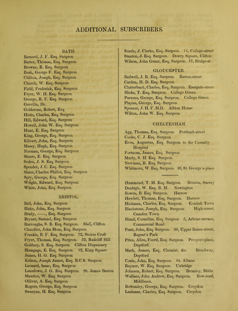 ADDITIONAL SUBSCRIBERS. BATH. Barnard, J. F. Esq. Surgeon Barter, Thomas, Esq. Surgeon Browne, E. Esq. Surgeon Bush, George F. Esq. Surgeon Chilton, Joseph, Esq. Surgeon Church, W. Esq. Surgeon Field, Frederick, Esq. Surgeon Fryer, W. H. Esq. Surgeon George, R. F. Esq. Surgeon Greville, Dr. Goldstone, Robert, Esq Hicks, Charles, Esq. Surgeon Hill, Edward, Esq. Surgeon Howell, John W. Esq. Surgeon Hunt, E. Esq. Surgeon King, George, Esq. Surgeon Kilvert, John, Esq. Surgeon Massy, Hugh, Esq. Surgeon Norman, George, Esq. Surgeon Skeate, E. Esq. Surgeon Soden, J. S. Esq. Surgeon Spender, J. C. Esq. Surgeon Slater, Charles Phillot, Esq. Surgeon Spry, George, Esq. Surgeon Wright, Edward, Esq. Surgeon White, John, Esq. Surgeon BRISTOL. Bell, John, Esq. Surgeon Blake, John, Esq. Surgeon Brady, , Esq. Surgeon Bryant, Samuel, Esq. Surgeon Burroughs, S. B. Esq. Surgeon. Mall, Clifton Chandler, John Moss, Esq. Surgeon Frankis, B. F. Esq. Surgeon. 72, Stokes Croft Fryer, Thomas, Esq. Surgeon. 52, Radclilf Hill Goldney, S. Esq. Surgeon. Clifton Dispensary Humpage, E. Esq. Surgeon. 12, King Square James, H. G. Esq. Surgeon Kelson, Joseph James, Esq. R.C.S. Surgeon Leonard, Isaac, Esq. Surgeon Lansdown, J. G. Esq. Surgeon. St. James Barton Maurice, W. Esq. Surgeon Olliver, A. Esq. Surgeon Rogers, George, Esq. Surgeon Sweeyne, H. Esq. Surgeon Searle, J. Clarke, Esq. Surgeon. 14, College-street Stanton, J. Esq. Surgeon. Dowry Square, Clifton Wilson, John Grant, Esq, Surgeon. 17, Bridge-st. GLOUCESTER. Bedwell, J. R. Esq. Surgeon. Barton-street Carden, H. D. Esq. Surgeon Clutterbuck, Charles, Esq. Surgeon. Eastgate-street Hicks, T. Esq. Surgeon. College Green Parsons, George, Esq. Surgeon. College Green Playne, George, Esq. Surgeon Spencer, J. H. F. M.D. Albion House Wilton, John W. Esq. Surgeon CHELTENHAM. Agg, Thomas, Esq. Surgeon. Portland-street Cooke, C. J. Esq. Surgeon Eves, Augustus, Esq. Surgeon to the Casualty Hospital Fortnom, James, Esq. Surgeon Murly, S. H. Esq. Surgeon Newman, R. Esq. Surgeon Whitmore, W. Esq. Surgeon. 49, St. George s-place Hammond, T. M. Esq. Surgeon. Brixton, Surrey Denbigh, W. Esq. B. M. Newington Bowen, B. Esq. Surgeon. Harrow Hewlett, Thomas, Esq. Surgeon. Harrow Hickman, Charles, Esq. Surgeon. Kentish Town Blackstone, Joseph, Esq. Surgeon. High-street, Camden Town Bland, Cornelius, Esq. Surgeon 5, Arbour-terrace, Commercial Road. Pratt, John, Esq. Surgeon. 48, Upper Baker-street, Regent’s Park Price, Allen, Foord, Esq. Surgeon. Prospect-place, Deptford Mark, James, Esq. Chemist, &c. Broadway, Deptford Coale, John, Esq. Surgeon. St. Albans Rayner, W. Esq. Surgeon. Uxbridge Johnson, Robert, Esq. Surgeon. Bromley, Mddx. Wallace, John Andrew, Esq. Surgeon. Bow-road, Middlesex. Bottomley, George, Esq. Surgeon. Croydon Lashmar, Charles, Esq. Surgeon. Croydon