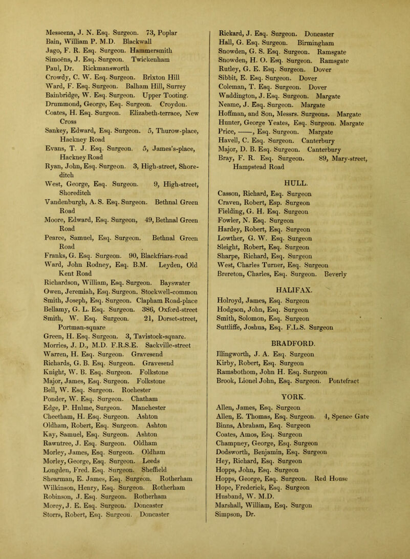 Bain, William P. M.D. Blackwall Jago, F. R. Esq. Surgeon. Hammersmith Simoens, J. Esq. Surgeon. Twickenham Paul, Dr. Rickmansworth Crowdy, C. W. Esq. Surgeon. Brixton Hill Ward, F. Esq. Surgeon. Balham Hill, Surrey Bainbridge, W. Esq. Surgeon. Upper Tooting. Drummond, George, Esq. Surgeon. Croydon. Coates, H. Esq. Surgeon. Elizabeth-terrace, New Cross Sankey, Edward, Esq. Surgeon. 5, Thurow-place, Hackney Road Evans, T. J. Esq. Surgeon. 5, James’s-place, Hackney Road Ryan, John, Esq. Surgeon. 3, High-street, Shore- ditch West, George, Esq. Surgeon. 9, High-street, Shoreditch Vandenburgh, A. S. Esq. Surgeon. Bethnal Green Road Moore, Edward, Esq. Surgeon, 49, Bethnal Green Road Pearce, Samuel, Esq. Surgeon. Bethnal Green Road Franks, G. Esq. Surgeon. 90, Blackfriars-road Ward, John Rodney, Esq. B.M. Leyden, Old Kent Road Richardson, William, Esq. Surgeon. Bayswater Owen, Jeremiah, Esq. Surgeon. Stockwell-common Smith, Joseph, Esq. Surgeon. Clapham Road-place Bellamy, G. L. Esq. Surgeon. 386, Oxford-street Smith, W. Esq. Surgeon. 21, Dorset-street, Portman-square Green, H. Esq. Surgeon. 3, Tavistock-square. Morries, J. D., M.D. F.R.S.E. Sackville-street Warren, H. Esq. Surgeon. Gravesend Richards, G. B. Esq. Surgeon. Gravesend Knight, W. B. Esq. Surgeon. Folkstone Major, James, Esq. Surgeon. Folkstone Bell, W. Esq. Surgeon. Rochester Ponder, W. Esq. Surgeon. Chatham Edge, P. Hulme, Surgeon. Manchester Cheetham, H. Esq. Surgeon. Ashton Oldham, Robert, Esq. Surgeon. Ashton Kay, Samuel, Esq. Surgeon. Ashton Rawntree, J. Esq. Surgeon. Oldham Morley, James, Esq. Surgeon. Oldham Morley, George, Esq. Surgeon. Leeds Longden, Fred. Esq. Surgeon. Sheffield Shearman, E. James, Esq. Surgeon. Rotherham Wilkinson, Henry, Esq. Surgeon. Rotherham Robinson, J. Esq. Surgeon. Rotherham Morey, J. E. Esq. Surgeon. Doncaster Storrs, Robert, Esq. Surgeon. Doncaster Hall, G. Esq. Surgeon. Birmingham Snowden, G. S. Esq. Surgeon. Ramsgate Snowden, H. O. Esq. Surgeon. Ramsgate Rutley, G. E. Esq. Surgeon. Dover Sibbit, E. Esq. Surgeon. Dover Coleman, T. Esq. Surgeon. Dover Waddington, J. Esq. Surgeon. Margate Neame, J. Esq. Surgeon. Margate Hoffman, and Son, Messrs. Surgeons. Margate Hunter, George Yeates, Esq. Surgeon. Margate Price, , Esq. Surgeon. Margate Havell, C. Esq. Surgeon. Canterbury Major, D. B. Esq. Surgeon. Canterbury Bray, F. R. Esq. Surgeon. 89, Mary-street, Hampstead Road HULL. Casson, Richard, Esq. Surgeon Craven, Robert, Esp. Surgeon Fielding, G. H. Esq. Surgeon Fowler, N. Esq. Surgeon Hardey, Robert, Esq. Surgeon Lowther, G. W. Esq. Surgeon Sleight, Robert, Esq. Surgeon Sharpe, Richard, Esq. Surgeon West, Charles Turner, Esq. Surgeon Brereton, Charles, Esq. Surgeon. Beverly HALIFAX. Holroyd, James, Esq. Surgeon Hodgson, John, Esq. Surgeon Smith, Solomon, Esq. Surgeon Suttliffe, Joshua, Esq. F.L.S. Surgeon BRADFORD. Illingworth, J. A. Esq. Surgeon Kirby, Robert, Esq. Surgeon Ramsbothom, John H. Esq. Surgeon Brook, Lionel John, Esq. Surgeon. Pontefract YORK. Allen, James, Esq. Surgeon Allen, E. Thomas, Esq. Surgeon. 4, Spence Gate Binns, Abraham, Esq. Surgeon Coates, Amos, Esq. Surgeon Champney, George, Esq. Surgeon Dodsworth, Benjamin, Esq. Surgeon Hey, Richard, Esq. Surgeon Hopps, John, Esq. Surgeon Hopps, George, Esq. Surgeon. Red House Hope, Frederick, Esq. Surgeon Husband, W. M.D. Marshall, William, Esq. Surgon Simpson, Dr.