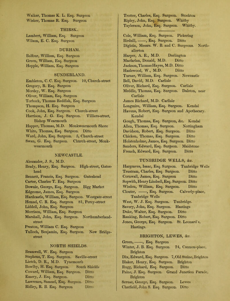 Wisker, Thomas R. Esq. Surgeon THIRSK. Lambert, William, Esq. Surgeon Wilson, E. C. Esq. Surgeon DURHAM. Balfour, William, Esq. Surgeon Green, William, Esq. Surgeon Hepple, William, Esq. Surgeon SUNDERLAND. Embleton, C. C. Esq. Surgeon. 10, Church-street Gregory, R. Esq. Surgeon Mordey, W. Esq. Surgeon Oliver, William, Esq. Surgeon Torbock, Thomas Reddish, Esq. Surgeon Thompson, H. Esq. Surgeon Cook, John, Esq. Surgeon. Church-street Harrison, J. G. Esq. Surgeon. Villiers-street, Bishop Wearmouth Happer, Thomas, M.D. Monkwearmouth Shore White, Thomas, Esq. Surgeon. Ditto Ward, John, Esq. Surgeon. 5, Church-street Swan, G. Esq. Surgeon. Church-street, Monk- wearmouth NEWCASTLE. Alexander, J. S., M.D. Brady, Henry, Esq. Surgeon. High-street, Gates- head Bennett, Francis, Esq. Surgeon. Gateshead Carter, Charles T. Esq. Surgeon Downie, George, Esq. Surgeon. Bigg Market Edgcome, James, Esq. Surgeon Hardcastle, William, Esq. Surgeon. Westgate-street Henzel, C. R. Esq. Surgeon 81, Percy-street Liddell, John, Esq. Surgeon Morrison, William, Esq. Surgeon Marshall, John, Esq. Surgeon. Nortliumberland- street Preston, William C. Esq. Surgeon Tulloch, Benjamin, Esq. Surgeon. New Bridge- street NORTH SHIELDS. Bramwell, W. Esq. Surgeon Stephens, T. Esq. Surgeon. Saville-street Lietch, D. R., M.D. Tynemouth Bowlby, H. Esq. Surgeon. South Shields Coward, William, Esq. Surgeon. Ditto Emery, J. Esq. Surgeon. Ditto Lawrence, Samuel, Esq. Surgeon. Ditto Ridley, R. B. Esq. Surgeon Ditto Ripley, John, Esq. Surgeon. Whitby Taylerson, John, Esq. Surgeon. Whitby. Cole, William, Esq. Surgeon. Pickering Birdsill, , Esq. Surgeon. Ditto Dightin, Messrs. W. B. and C. Surgeons. North- allerton Harper, A. E., M.D. Darlington Macfarlan, Donald, M.D. Ditto Jackson,Thomas Hayes, M.D. Ditto Haslewood, W., M.D. Ditto Turner, William, Esq. Surgeon. Newcastle Bell, David, M.D. Carlisle Oliver, Richard, Esq. Surgeon. Carlisle Meddle, Thomas, Esq. Surgeon. Dalston, near Carlisle James Richard, M.D. Carlisle Longmire, William, Esq. Surgeon. Kendal Havens, Robert, Esq. Surgeon and Apothecary. Kendal Gough, Thomas, Esq. Surgeon, &c. Kendal Allen, Thomas, Esq. Surgeon. Nottingham Davidson, Robert, Esq. Surgeon. Ditto Chicken, Thomas, Esq. Surgeon. Ditto Holstenholme, James, Esq. Surgeon. Ditto Sanders, Edward, Esq. Surgeon. Maidstone French, Edward, Esq. Surgeon. Ditto TUNBRIDGE WELLS, &e. Hargraves, Isaac, Esq. Surgeon. Tunbridge Wells Trustram, Charles, Esq. Surgeon. Ditto Cornwall, James, Esq. Surgeon Ditto Sopwith, Henry Lindsell, Esq. Surgeon. Ditto Wisden, William, Esq. Surgeon. Ditto Clouter, , Esq. Surgeon. Calverly-place, Tunbridge Wells West, W. J. Esq. Surgeon. Tunbridge. Savery, John, Esq. Surgeon. Hastings Duke, Walter, Esq. Surgeon. Ditto Ranking, Robert, Esq. Surgeon. Ditto Jones, George, Esq. Surgeon. St. Leonard's, Hastings. BRIGHTON, LEWES, &c. Green, , Esq. Surgeon Winter, J. B. Esq. Surgeon. 24, Cannon-place, Brighton Dix, Edward, Esq. Surgeon. 7, Old Steine, Brighton Blaker, Henry, Esq. Surgeon. Brighton Rugg, Richard, Esq. Surgeon. Ditto Paine, J. Esq. Surgeon. Grand Junction Parade, Brighton Scruse, George, Esq. Surgeon. Lewes Chatfield, John S. Esq. Surgeon. Ditto