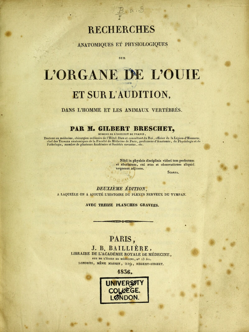 RECHERCHES ANATOMIQUES ET PHYSIOLOGIQUES SUR L’ORGANE DE L’OUIE . $■ ET SUR L AUDITION, DANS L’HOMME ET LES ANIMAUX VERTÉBRÉS. PAR M. GILBERT BRESCHET, MEMBRE DE L’INSTITUT DE FRANCE , Docteur en médecine, chirurgien ordinaire de l’Hôtel-Dieu et consultant du Roi, officier de la Légion-d’Honneur, chef dea Travaux anatomiques de la Faculté de Médecine de Paris , professeur d’Anatomie, de Physiologie et de Pathologie, membre de plusieurs Académies et Sociétés savantes , etc. Nihil in physicis disciplinis videri tam perfectam et absolutum, cni ætas et observationes aliquid neqneant adjicere. ScARrA. DEUXIÈME ÉDITION, A LAQUELLE ON A AJOUTÉ L’HISTOIRE DU PLEXUS NERVEUX DU TYMPAN. AVEC TREIZE PLANCHES GRAVEES. PARIS, J. B. BAILLIÈRE, LIBRAIRE DE L'ACADÉMIE ROYALE DE MÉDECINE, bue de l’école de médecine, n° i3 bis. LONDRES, MÊME MAISON, 2IQ, REGENT-STREET. O 1836. UNIVERS51TY COU&GE. LÔNDON.