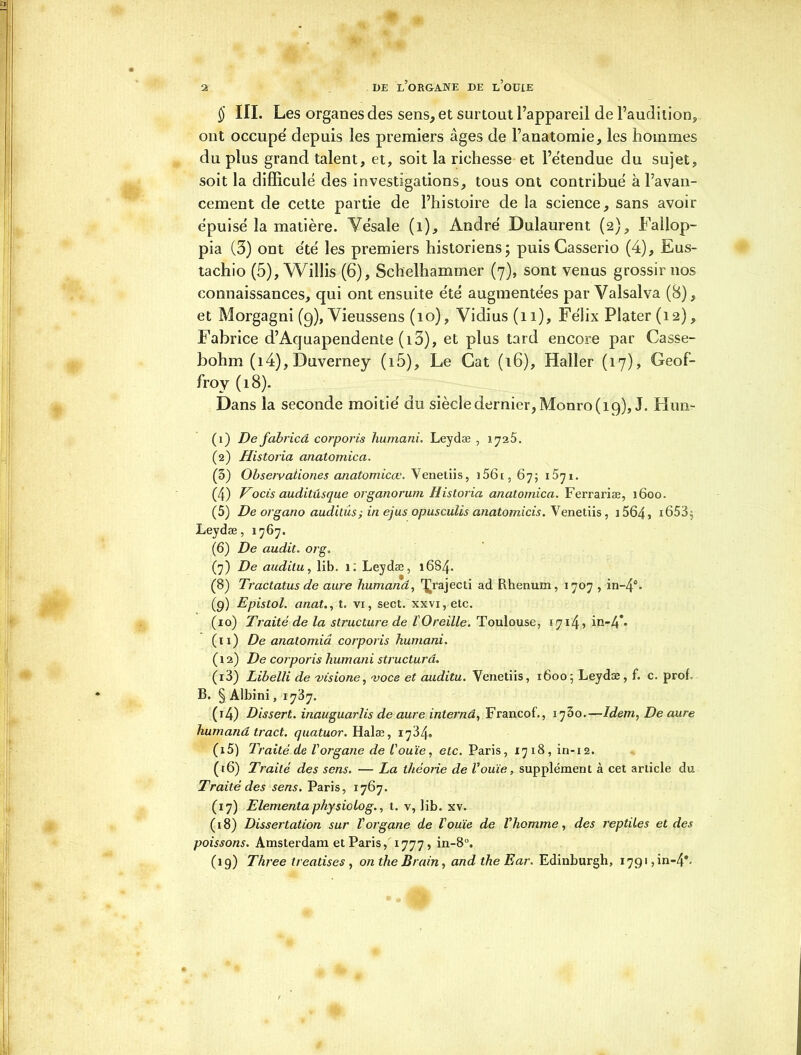 § III. Les organes des sens, et surtout l’appareil de l’audition, ont occupe' depuis les premiers âges de l’anatomie, les hommes du plus grand talent, et, soit la richesse et l’étendue du sujet, soit la diffîculé des investigations, tous ont contribué à l’avan- cement de cette partie de l’histoire de la science, sans avoir épuisé la matière. Vésale (1), André Dulaurent (2), Fallop- pia (3) ont été les premiers historiens; puisCasserio (4), Eus- tachio (5), Willis (6), Schelhammer (7), sont venus grossir nos connaissances, qui ont ensuite été augmentées par Valsalva (8), et Morgagni (9), Vieussens (10), Vidius(n), Félix Plater(i2), Fabrice d’Aquapendente (i3), et plus tard encore par Casse- bohm (i4), Duverney (i5). Le Gat (16), Haller (17), Geof- froy (18). Dans la seconde moitié du siècle dernier, Monro( 19), J. Hun- (1) De fabricâ corporis humani. Leydæ , 1725. (2) Historia anatomica. (3) Observationes anatomicœ. Venetiis, ]56t, 67; 1571. (4) Vocis auditusque organorum Historia anatomica. Ferrariæ, 1600. (5) De organo audilûs; in ejus opusculis anatomicis. Venetiis, 1564, i653j Leydæ, 1767. (6) De audit. org. (7) De auditu, lib. 1; Leydæ, 16S4. (8) Tractatus de aure humand, ^rajecti ad Ilhenum, 1707 , in-4°. (9) Epistol. anat., t. vi, sect. xxvi,etc. (10) Traité de la structure de l'Oreille. Toulouse, 1714, in-4*. (11) De anatomiâ corporis humani. ( 12) De corporis humani structura. (13) Libelli de visione, voce et auditu. Venetiis, 1600; Leydæ, f. c. prof. B. § Albini, 1737. (14) Dissert, inauguarlis de aure internâ, Francof., 1730.—Idem, De aure humand tract, quatuor. Halæ, 1784. (15) Traité de l'organe de l'ouïe, etc. Paris, 1718, in-12. (16) Traité des sens. — La théorie de l'ouïe, supplément à cet article du Traité des sens. Paris, 1767. (17) Elementa physiolog., t. v, lib. xv. ( 18) Dissertation sur l'organe de l'ouïe de l'homme, des reptiles et des poissons. Amsterdam et Paris, 1777, in-8°. (19) Three treatises , on the Brain, and ihe Ear. Edinburgh, 1791, in-4*-