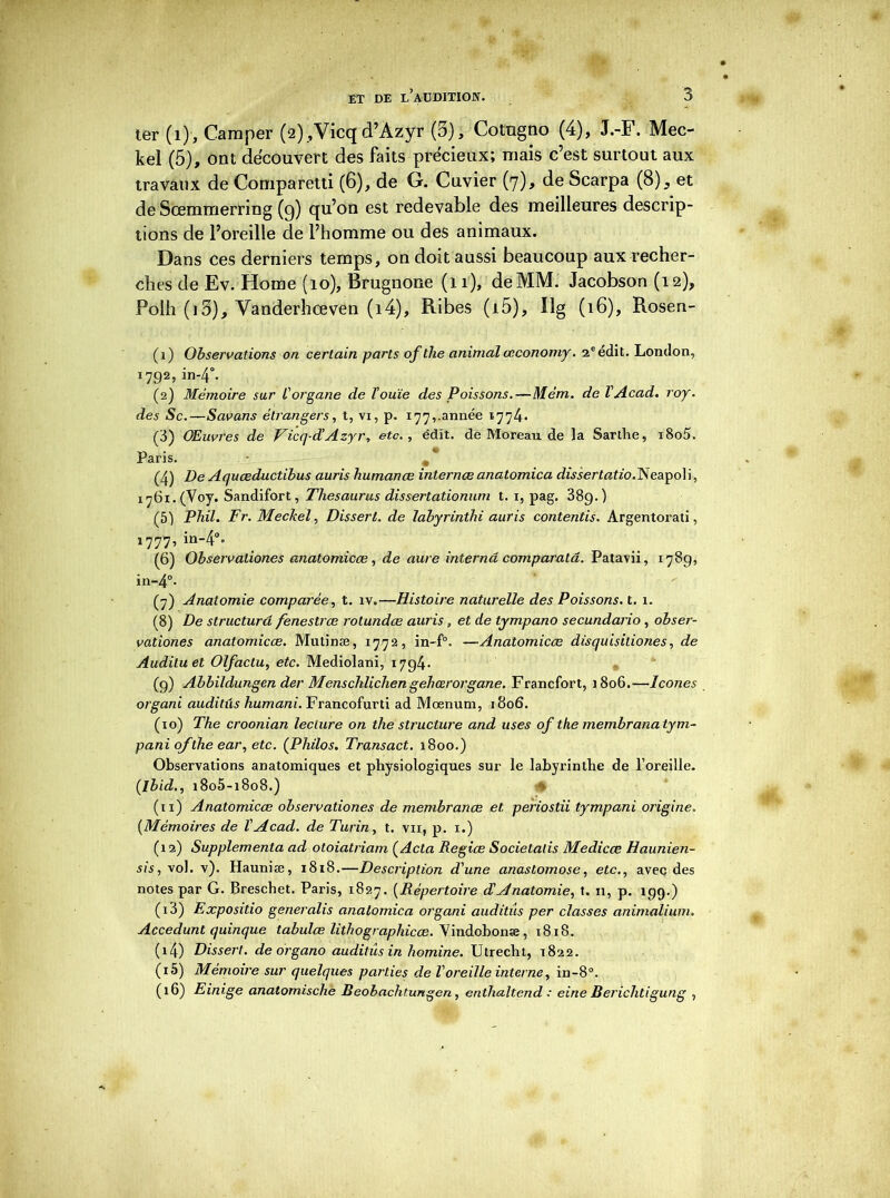 ter (1), Camper (2)/Vicqd’Azyr (5), Cotngno (4), J.-F. Mec- kel (5), ont découvert des faits précieux; mais c’est surtout aux travaux de Comparetti (6), de G. Cuvier (7), de Scarpa (8)^ et de Scemmerring (g) qu’on est redevable des meilleures descrip- tions de l’oreille de l’homme ou des animaux. Dans ces derniers temps, on doit aussi beaucoup aux recher- ches de Ev. Home (10), Brugnone (11), de MM. Jacobson (12), Polh (i3), Yanderhœven (i4), Ribes (i5), Xlg (16), Rosen- (1) Observations on certain parts of the animal œconomy. 2e édit. London, i792,in-40. (2) Mémoire sur l'organe de l’ouïe des Poissons.—Mém. de VAcad. roy. des Sc.—Savans étrangers, t, vi, p. 177,.année 1774* (3) Œuvres de Ficq-d’Azyr, etc., édit, de Moreau de la Sarthe, i8o5. Paris. • , * (4) De Aquœductibus auris humanæ internœ anatomica dissertatio.Neapoli, 1761. (Voy. Sandifort, Thésaurus dissertationum t. x, pag. 389.) (5) Phil. Fr. Meckel, Dissert, de labyrinthi auris contentis. Argentorati, 1777, in-4°« (6) Observaliones anatomicœ, de aure interna comparatâ. Patavii, 1789, in-4°. (7) Anatomie comparée, t. îv.—Histoire naturelle des Poissons, t. 1. (8) De structura fenestrœ rotundœ auris, et de tympano secundario, obser- vationes anatomicœ. Mutinæ, 1772, in-f°. —Anatomicœ disquisitiones, de Audituet Olfactu, etc. Mediolani, 1794* (9) Abbildungen der Menschlichen gehœrorgane. Francfort, 1806.—Icônes organi auditûs humani. Francofurti ad Moenum, 1806. (10) The croonian lecture on the structure and uses of the membrana lym- pani ofthe ear, etc. (Philos. Transact. 1800.) Observations anatomiques et physiologiques sur le labyrinthe de l’oreille. {Ibid., i8o5-i8o8.) (11) Anatomicœ observationes de membranœ et. periostii tympani origine. (Mémoires de T Acad, de Turin, t. vu, p. x.) (12) Supplémenta ad otoiatriam (Acta Regiœ Socielalis Medicœ Haunien- sis, vol. v). Hauniæ, 1818.—Description d'une anastomose, etc., avec des notes par G. Breschet. Paris, 1827. (Répertoire d'Anatomie, t. 11, p. 199.) (13) Expositio generalis anatomica organi auditûs per classes animalium. Accedunt quinque tabulœ lithographicœ. Vindobonæ, x8i8. (14) Dissert, de organo auditûs in homine. Utrecht, 1822. (15) Mémoire sur quelques parties de l’oreille interne, in-8°. (16) Einige anatomische Beohaclitungen, enthaltend : eine Berichtigung ,