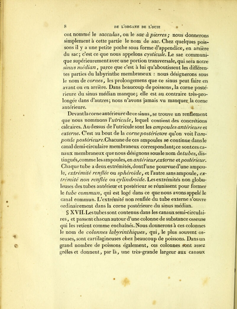 ont nomme le sacculus, ou le sac à pierres ; nous donnerons simplement à cette partie le nom de sac. Chez quelques pois- sons il y a une petite poche sous forme d’appendice, en arrière du sac ; c’est ce que nous appelons cysticule. Le sac communi- que supérieurement avec une portion transversale, qui sera notre sinus médian, parce que c’est à lui qu’aboutissent les differen- tes parties du labyrinthe membraneux : nous désignerons sous le nom de cornes, les prolongemens que ce sinus peut faire en avant ou en arrière. Dans beaucoup de poissons, la corne posté- rieure du sinus me'dian manque; elle est au contraire très-pro- longée dans d’autres; nous n’avons jamais vu manquerla corne antérieure. Devantlacorne anterieure de ce sinus, se trouve un renflement que nous nommons Vutricule, lequel contient des concrétions calcaires. Au dessus de l’utricule sont les ampoules antérieure et externe. C’est au bout de la corne postérieure qu’on voit l’am- poule postérieure.Chacune de ces ampoules se continue dans le canal demi-circulaire membraneux correspondant; ce sontces ca- naux membraneux que nous désignons sous le nom àetubes, dis- tingue's,comme les ampoules, en antérieur,externe et postérieur. Chaque tube a deux extrémités, dontl’une pourvue d’une ampou- le, extrémité renflée ou sphéroïde, et l’autre sans ampoule, ex- trémité non renflée ou cylindroïde. Les extrémités non globu- leuses des tubes antérieur et postérieur se réunissent pour former le tube commun, qui est logé dans ce que nous avons appelé le canal commun. L’extrémité non renflée du tube externe s’ouvre ordinairement dans la corne postérieure du sinus médian. S XVII. Les tubes sont contenus dans les canaux semi-circulai- res , et passent chacun autour d’une colonne de substance osseuse qui les retient comme enchaînés. Nous donnerons à ces colonnes le nom de colonnes labyrinthiques, qui, le plus souvent os- seuses, sont cartilagineuses chez beaucoup de poissons. Dans un grand nombre de poissons également, ces colonnes sont assez grêles et donnent, parla, une très-grande largeur aux canaux