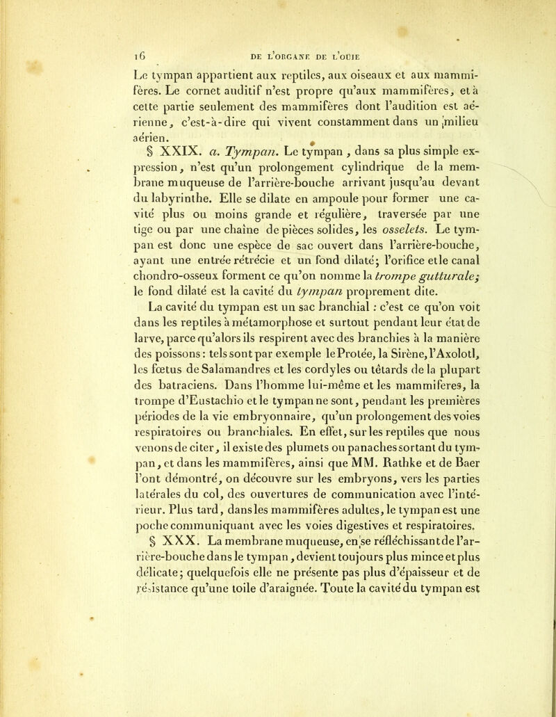 Le tympan appartient aux reptiles, aux oiseaux et aux mammi- fères. Le cornet auditif n’est propre qu’aux mammifères, et à cette partie seulement des mammifères dont l’audition est aé- rienne, c’est-à-dire qui vivent constamment dans un (milieu aérien. § XXIX. a. Tympan. Le tympan , dans sa plus simple ex- pression, n’est qu’un prolongement cylindrique de la mem- brane muqueuse de l’arrière-bouche arrivant jusqu’au devant du labyrinthe. Elle se dilate en ampoule pour former une ca- vité plus ou moins grande et régulière, traversée par une tige ou par une chaîne de pièces solides, les osselets. Le tym- pan est donc une espèce de sac ouvert dans l’arrière-bouche, ayant une entrée rétrécie et un fond dilaté; l’orifice et le canal chondro-osseux forment ce qu’on nomme la trompe gutturale,* le fond dilaté est la cavité du tympan proprement dite. La cavité du tympan est un sac branchial : c’est ce qu’on voit dans les reptiles à métamorphose et surtout pendant leur état de larve, parce qu’alors ils respirent avec des branchies à la manière des poissons: tels sont par exemple leProlée, la Sirène, l’Axolotl, les fœtus de Salamandres et les cordyles ou têtards de la plupart des batraciens. Dans l’homme lui-même et les mammifères, la trompe d’Eustachio et le tympan ne sont, pendant les premières périodes de la vie embryonnaire, qu’un prolongement des voies respiratoires ou branchiales. En effet, sur les reptiles que nous venons de citer, il existe des plumets ou panaches sortant du tym-> pan, et dans les mammifères, ainsi que MM. Rathke et de Baer Font démontré, on découvre sur les embryons, vers les parties latérales du col, des ouvertures de communication avec l’inté- rieur. Plus tard, dans les mammifères adultes, le tympan est une poche communiquant avec les voies digestives et respiratoires, § XXX. La membrane muqueuse, en se réfléchissant de l’ar- rière-bouche dans le tympan, devient toujours plus mince etplus délicate; quelquefois elle ne présente pas plus d’épaisseur et de résistance qu’une toile d’araignée. Toute la cavité du tympan est