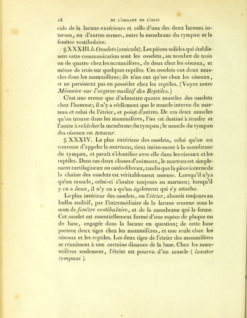 cale de la lacune extérieure et celle d’une des deux lacunes in- ternes, en d’autres termes, entre la membrane du tympan et la fenêtre vestibulaire. §XXXIII.Z>.Osse/efo (ossicula). Les pièces solides qui établis- sent cette communication sont les osselets, au nombre de trois ou de quatre chez les mammifères, de deux chez les oiseaux, et même de trois sur quelques reptiles. Ces osselets ont deux mus- cles dans les mammifères; ils n’en ont qu’un chez les oiseaux, et ne paraissent pas en posséder chez les reptiles. (Voyez notre Mémoire sur V organe auditif des Reptiles. ) C’est une erreur que d’admettre quatre muscles des osselets chez l’homme; il n’y a réellement que le muscle interne du mar- teau et celui de l’étrier, et point d’autres. De ces deux muscles qu’on trouve dans les mammifères, l’un est destiné a tendre et l’autre à relâcher la membrane du tympan; le muscle du tympan des oiseaux est tenseur. § XXXÏV. Le plus extérieur des osselets, celui qu’on est convenu d’appeler le marteau, tient intimement à la membrane du tympan, et paraît s’identifier avec elle dans les oiseaux elles reptiles. Dans ces deux classes d’animaux, le marteau est simple- ment cartilagineux ou ostéo-fibreux, tandis que la pièceinternede la chaîne des osselets est véritablement osseuse. Lorsqu’il n’ya qu’un muscle, celui-ci s’insère toujours au marteau; lorsqu’il y en a deux, il n’y en a qu’un également qui s’y attache. Le plus intérieur des osselets, ou Y étrier, aboutit toujours au bulbe auditif, par l’intermédiaire de la lacune connue sous le nom fenêtre vestibulaire, et de la membrane qui la ferme. Cet osselet est essentiellement formé d’une espèce de plaque ou de base, engagée dans la lacune en question; de cette base partent deux tiges chez les mammifères, et une seule chez les oiseaux et les reptiles. Les deux tiges de l’étrier des mammifères se réunissent à une certaine distance de la base. Chez les mam- mifères seulement, l’étrier est pourvu d’un muscle ( laxator Ifmpaiù ).