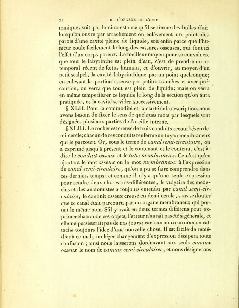 tomicrue, soit par la circonstance qu’il se forme des bulles d’air lorsqu’on ouvre par arrachement ou enlèvement un point des parois d’une cavité pleine de liquide, soit enfin parce que l’hu- meur coule facilement le long des cassures osseuses, qui font ici l’effet d’un corps poreux. Le meilleur moyen pour se convaincre que tout le labyrinthe est plein d’eau, c’est de prendre un os temporal récent de fœtus humain, et d’ouvrir, au moyen d’un petit scalpel, la cavité labyrinthique par un point quelconque; en enlevant la portion osseuse par petites tranches et avec pré- caution, on verra que tout est plein de liquide; mais on verra en même temps filtrer ce liquide le long de la section qu’on aura pratiquée, et la cavité se vider successivement. § XLII. Pour la commodité et la clarté de la description, nous avons besoin de fixer le sens de quelques mots par lesquels sont désignées plusieurs parties de l’oreille interne. SXLIIL Le rocher est creusé de trois conduits recourbés en de- mi-cercle; chacun de ces conduits renferme un tuyau membraneux qui le parcourt. Or, sous le terme de canal semi-circulaire, on a exprimé jusqu’à présent et le contenant et le contenu, c’est-à- dire le conduit osseux et le tube membraneux. Ce n’est qu’en ajoutant le mot osseux ou le mot membraneux à l’expression de canal semi-circulaire, qu’on a pu se faire comprendre dans ces derniers temps; et comme il n’y a qu’une seule expression pour rendre deux choses très-différentes , le vulgaire des méde- cins et des anatomistes a toujours entendu par canal semi-cir- culaire, le conduit osseux creusé en demi-cercle, sans se douter que ce canal était parcouru par un organe membraneux qui por- tait le même nom. S’il y avait eu deux termes différens pour ex- primerchacun de ces objets, l’erreur n’aurait pas été si générale, et elle ne persisteraitpas de nos jours ; carà un nouveau nom on rat- tache toujours l’idée d’une nouvelle chose. Il est facile de remé- dier à ce mal; un léger changement d’expression dissipera toute confusion ; ainsi nous laisserons dorénavant aux seuls canaux osseux le nom de canaux semi-circulaires, et nous désignerons