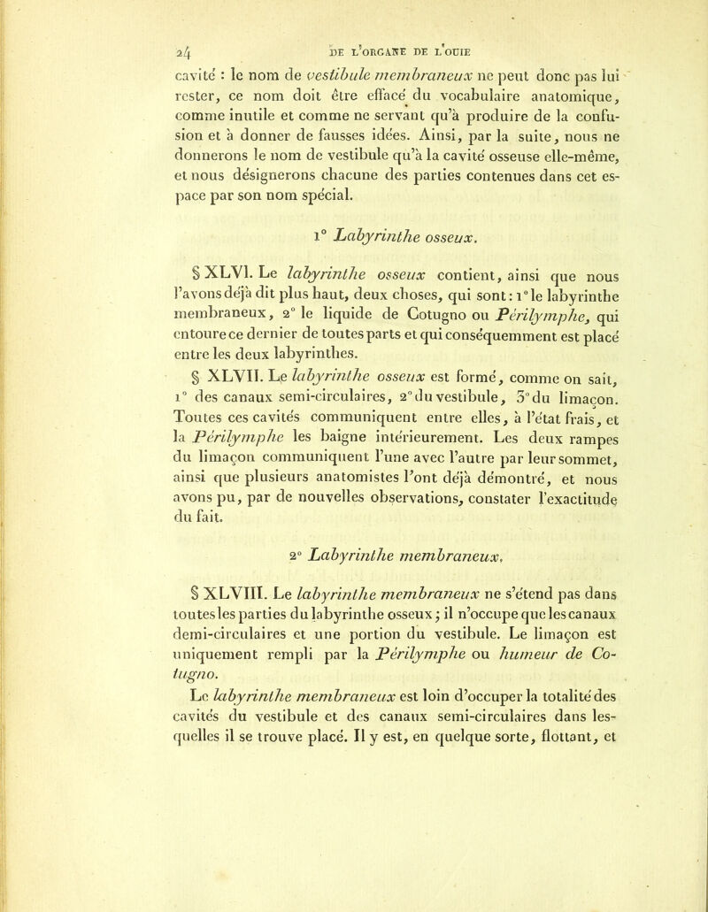 cavité : le nom de vestibule membraneux 11e peut donc pas lui rester, ce nom doit être efface du vocabulaire anatomique, comme inutile et comme ne servant qu’à produire de la confu- sion et à donner de fausses idées. Ainsi, par la suite, nous ne donnerons le nom de vestibule qu’à la cavité' osseuse elle-même, et nous désignerons chacune des parties contenues dans cet es- pace par son nom spécial. i° Labyrinthe osseux. § XLV1. Le labyrinthe osseux contient, ainsi que nous l’avons déjà dit plus haut, deux choses, qui sont: i°le labyrinthe membraneux, 2° le liquide de Gotugno ou Périlymphe, qui entoure ce dernier de toutes parts et qui conséquemment est placé entre les deux labyrinthes. § XLVII. Le labyrinthe osseux est formé, comme on sait, i° des canaux semi-circulaires, 2°du vestibule, 5°du limaçon. Toutes ces cavités communiquent entre elles, à l’état frais, et la Périlyrnphe les baigne intérieurement. Les deux rampes du limaçon communiquent l’une avec l’autre par leur sommet, ainsi que plusieurs anatomistes Font déjà démontré, et nous avons pu, par de nouvelles observations, constater l’exactitude du fait. 2° Labyrinthe membraneux, . § XLVIII. Le labyrinthe membraneux ne s’étend pas dans toutesles parties du labyrinthe osseux ÿ il n’occupe que les canaux demi-circulaires et une portion du vestibule. Le limaçon est uniquement rempli par la Périlyrnphe ou humeur de Co- ing no. Le labyrinthe membraneux est loin d’occuper la totalité des cavités du vestibule et des canaux semi-circulaires dans les- quelles il se trouve placé. Il y est, en quelque sorte, flottant, et