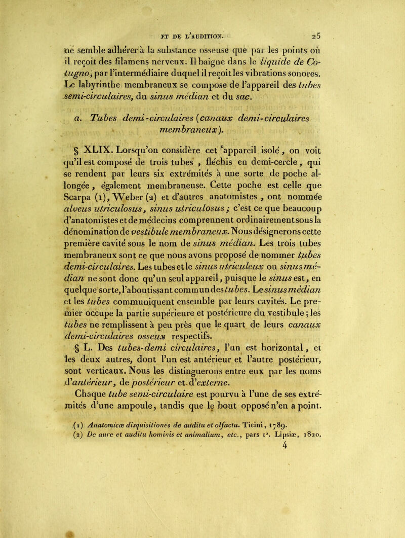 ne semble adhérer à la substance osseuse que par les points où il reçoit des filamens nerveux. Il baigne dans le liquide de Co- lugno, par l’intermédiaire duquel il reçoit les vibrations sonores. Le labyrinthe membraneux se compose de l’appareil des tubes semi-circulaires, du sinus médian et du sac. a. Tubes demi-circulaires {canaux demi-circulaires membraneux). § XLIX. Lorsqu’on considère cet Pappareil isole', on voit cju’il est compose de trois tubes , fléchis en demi-cercle, qui se rendent par leurs six extrémités à une sorte de poche al- longée , également membraneuse. Cette poche est celle que Scarpa (1), Weber (2) et d’autres anatomistes , ont nommée alveus utriculosus, sinus utriculosus ; c’est ce que beaucoup d’anatomistes et de médecins comprennent ordinairementsous la dénomination de vestibule membraneux. Nous désignerons cette première cavité sous le nom de sinus médian. Les trois tubes membraneux sont ce que nous avons proposé de nommer tubes demi-circulaires. Les tubes et le sinus utriculeux ou sinus mé- dian ne sont donc qu’un seul appareil, puisque le sinus est, en quelque sorte, l’aboutissant commundes^ùes. Le sinus médian et les tubes communiquent ensemble par leurs cavités. Le pre- mier occupe la partie supérieure et postérieure du vestibule ; les tubes ne remplissent à peu près que le quart de leurs canaux demi-circulaires osseux respectifs. § L. Des tubes-demi circulaires, l’un est horizontal, et les deux autres, dont l’un est antérieur et l’autre postérieur, sont verticaux. Nous les distinguerons entre eux par les noms d’antérieur, de postérieur et.d’externe. Chaque tube semi-circulaire est pourvu à l’une de ses extré- mités d’une ampoule, tandis que le bout opposé n’en a point. (1) Anatomicœ disquisitionc-s de audilu et olfactu. Ticini, 178g. (2) De aure et audilu liominis et animalium, etc., pars i. Lipsiæ, 1820. 4