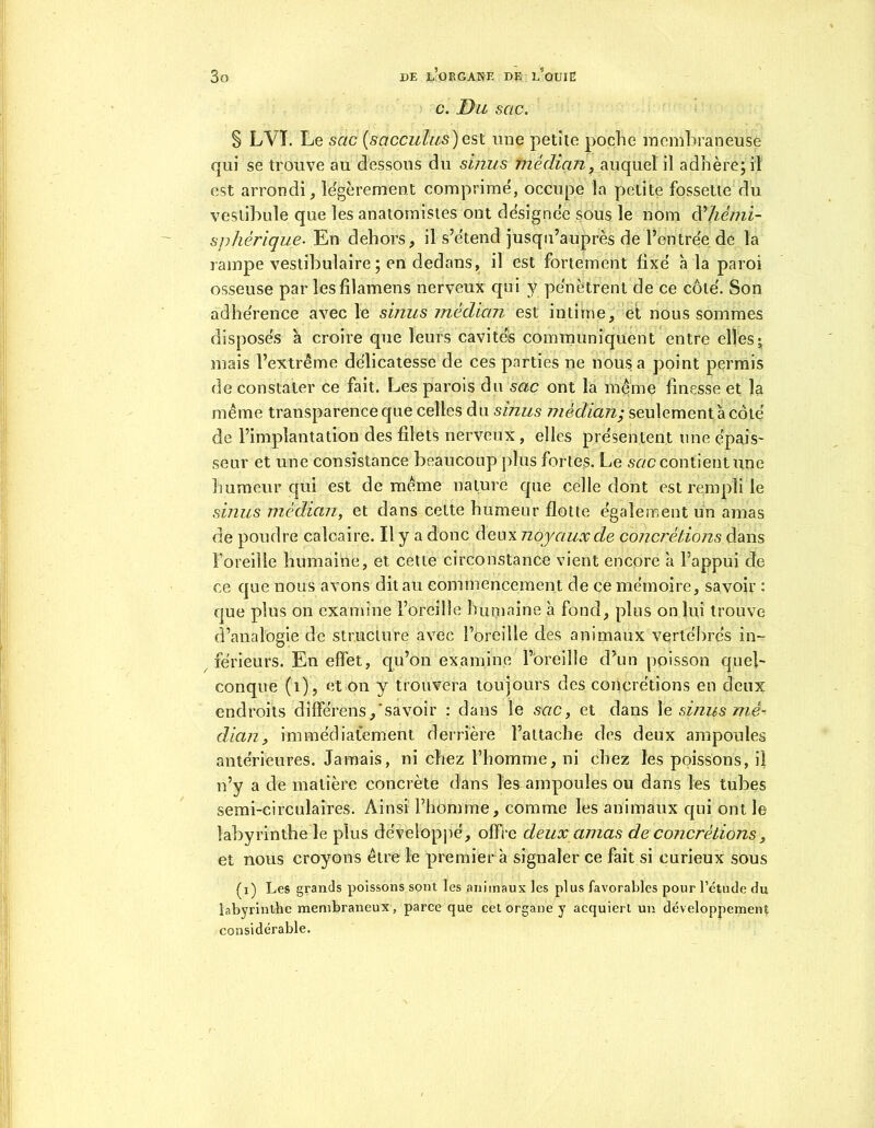 c. Du sac. S LVI. Le sac (sacculus)est une petite poche membraneuse qui se trouve au dessous du sinus médian, auquel il adhère; il est arrondi, légèrement comprime', occupe la petite fossette du vestibule que les anatomistes ont designée sous le nom R hémi- sphérique- En dehors, il s’étend jusqu’auprès de l’entrée de la rampe vestibulaire ; en dedans, il est fortement fixé à la paroi osseuse par lesfilamens nerveux qui y pénètrent de ce côté. Son adhérence avec le sutiis médian, est intime, et nous sommes disposés à croire que leurs cavités communiquent entre elles ; mais l’extrême délicatesse de ces parties ne nous a point permis de constater ce fait. Les parois du sac ont la meme finesse et la même transparence que celles du sinus médian; seulement à côté de l’implantation des filets nerveux , elles présentent une épais- seur et une consistance beaucoup plus fortes. Le sac contient une humeur qui est de même nature que celle dont est rempli le sinus médian, et dans cette humeur flotte également un amas de poudre calcaire. Il y a donc deux noyaux de concrétions dans l’oreille humaine, et cette circonstance vient encore à l’appui de ce que nous avons dit au commencement de ce mémoire, savoir : que plus on examine l’oreille humaine à fond, plus on lui trouve d’analogie de structure avec l’oreille des animaux vertébrés in- férieurs. En effet, qu’on examine l’oreille d’un poisson quel- conque (1), et on y trouvera toujours des concrétions en deux endroits dîfférens,'savoir : dans le sac, et dans 1 e sinus mé- dian, immédiatement derrière l’attache des deux ampoules antérieures. Jamais, ni chez l’homme, ni chez les poissons, il n’y a de matière concrète dans les ampoules ou dans les tubes semi-circulaires. Ainsi l’homme, comme les animaux qui ont le labyrinthe le plus développé, offre deux amas de concrétions, et nous croyons être le premier à signaler ce fait si curieux sous (i) Les grands poissons sont les animaux les plus favorables pour l’étude du labyrinthe membraneux, parce que cet organe y acquiert un développement considérable.